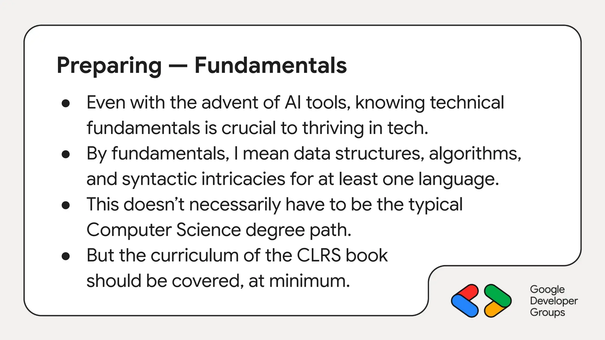 Preparing — Fundamentals
● Even with the advent of AI tools, knowing technical
fundamentals is crucial to thriving in tech.
● By fundamentals, I mean data structures, algorithms,
and syntactic intricacies for at least one language.
● This doesn’t necessarily have to be the typical
Computer Science degree path.
● But the curriculum of the CLRS book
should be covered, at minimum.
 