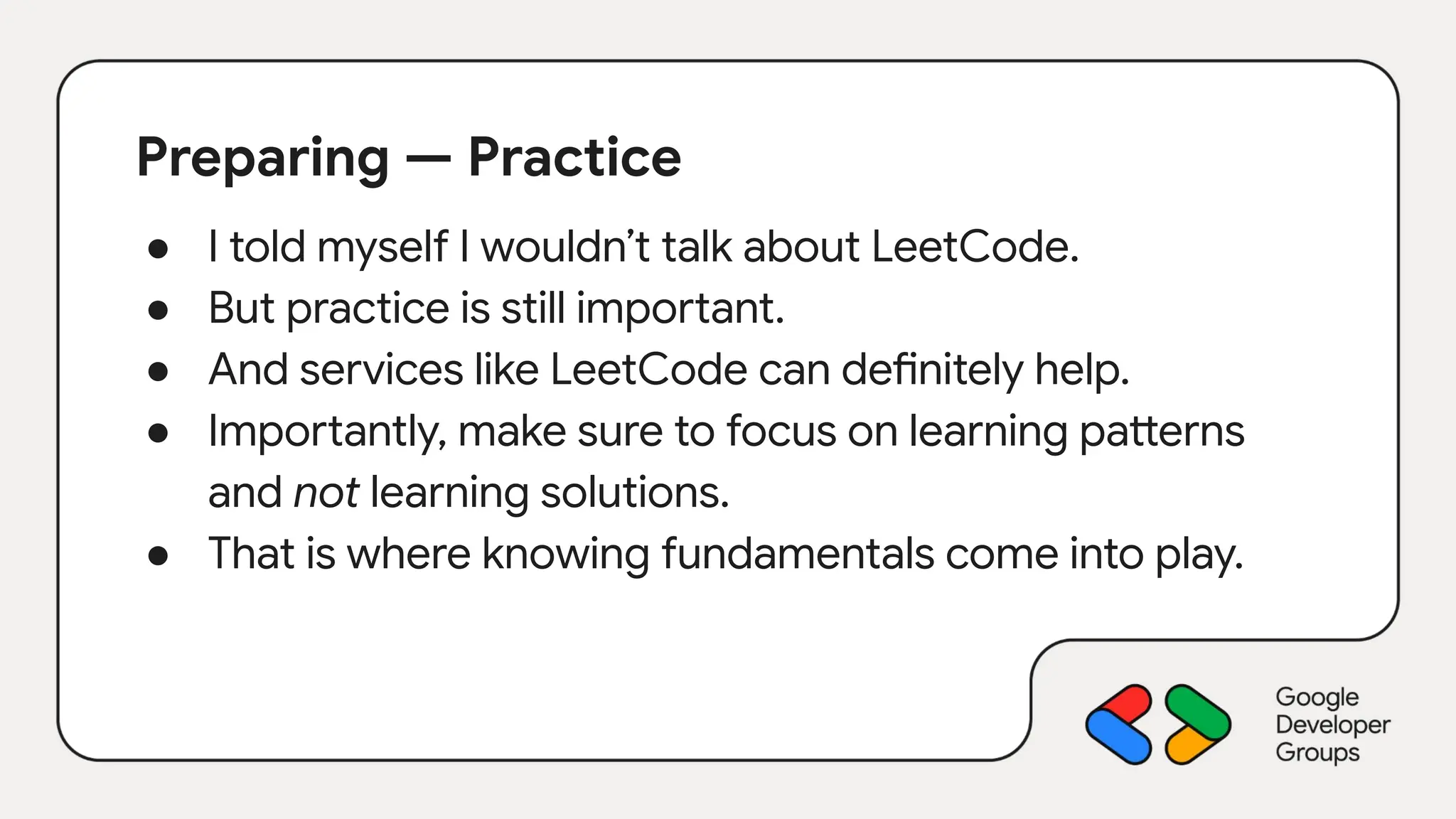 Preparing — Practice
● I told myself I wouldn’t talk about LeetCode.
● But practice is still important.
● And services like LeetCode can definitely help.
● Importantly, make sure to focus on learning patterns
and not learning solutions.
● That is where knowing fundamentals come into play.
 