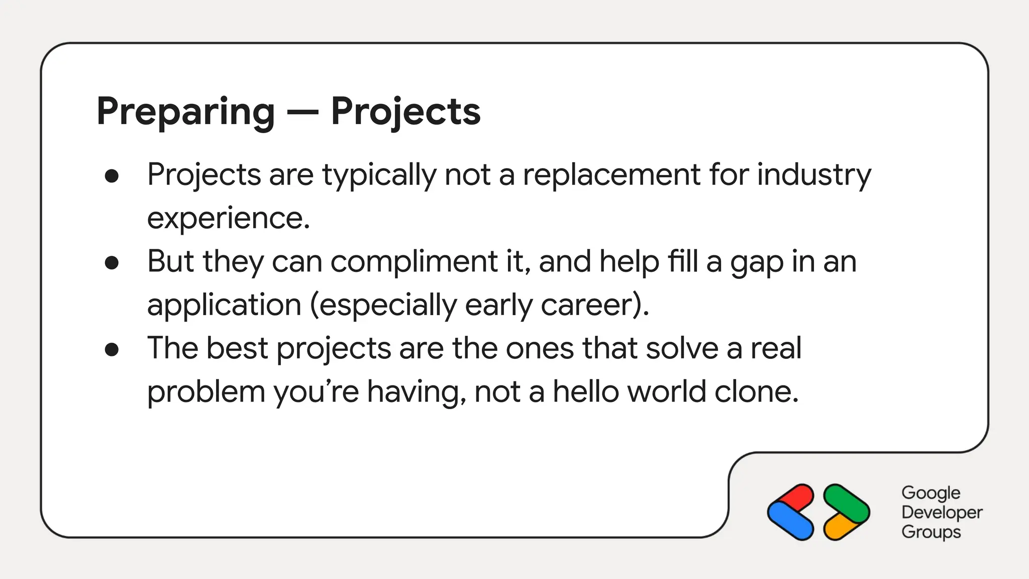 Preparing — Projects
● Projects are typically not a replacement for industry
experience.
● But they can compliment it, and help fill a gap in an
application (especially early career).
● The best projects are the ones that solve a real
problem you’re having, not a hello world clone.
 