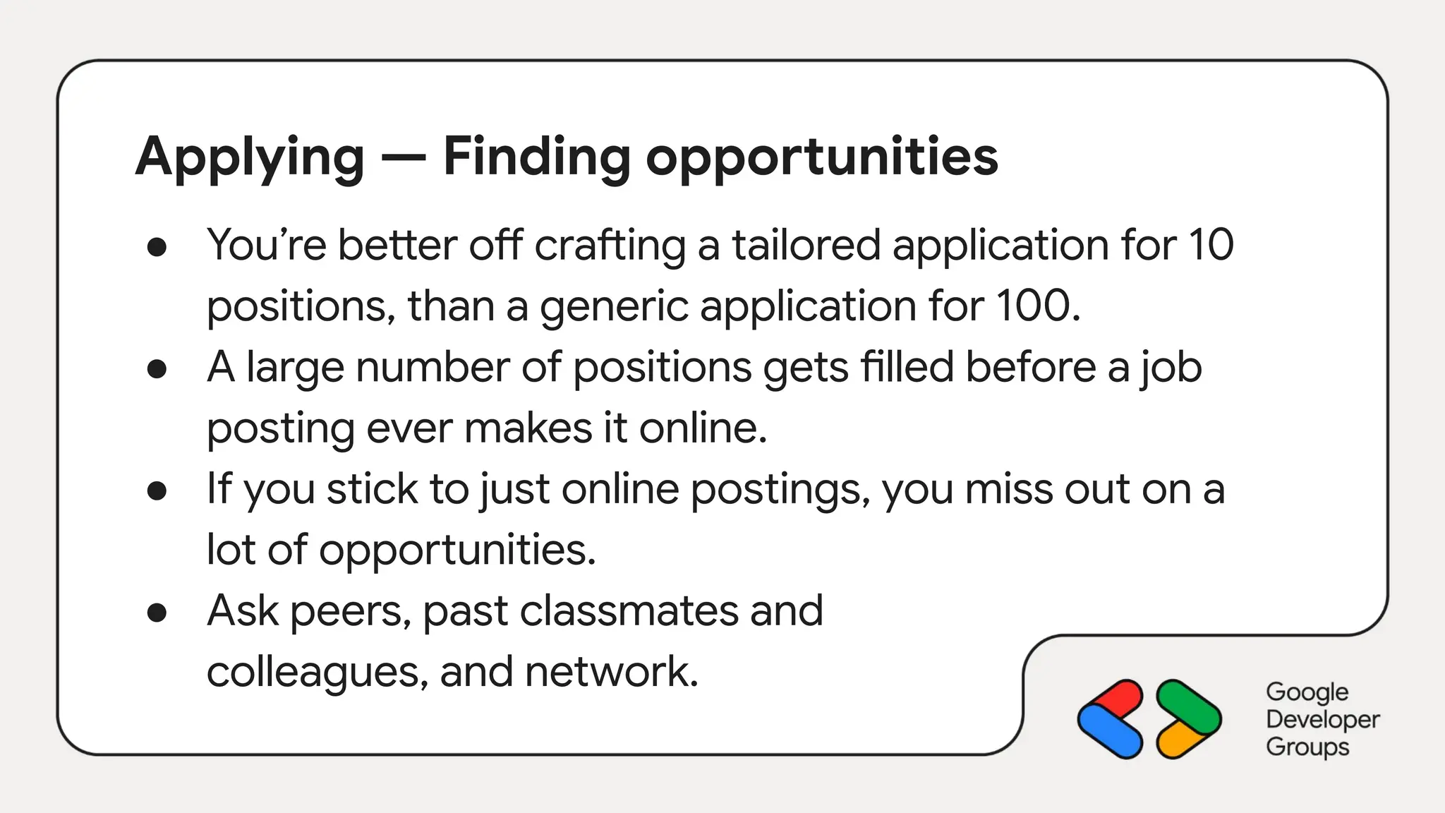 Applying — Finding opportunities
● You’re better off crafting a tailored application for 10
positions, than a generic application for 100.
● A large number of positions gets filled before a job
posting ever makes it online.
● If you stick to just online postings, you miss out on a
lot of opportunities.
● Ask peers, past classmates and
colleagues, and network.
 