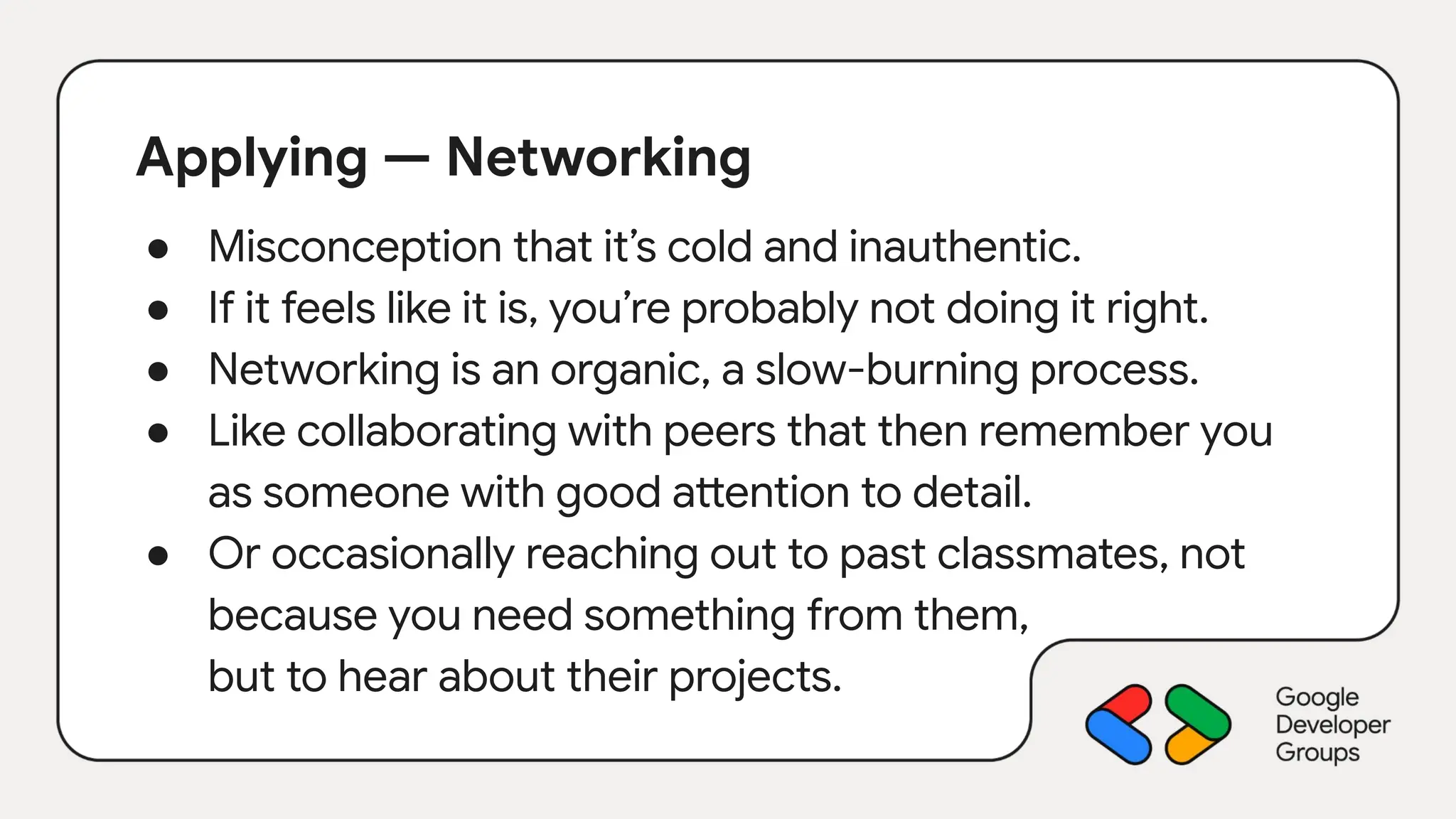 Applying — Networking
● Misconception that it’s cold and inauthentic.
● If it feels like it is, you’re probably not doing it right.
● Networking is an organic, a slow-burning process.
● Like collaborating with peers that then remember you
as someone with good attention to detail.
● Or occasionally reaching out to past classmates, not
because you need something from them,
but to hear about their projects.
 