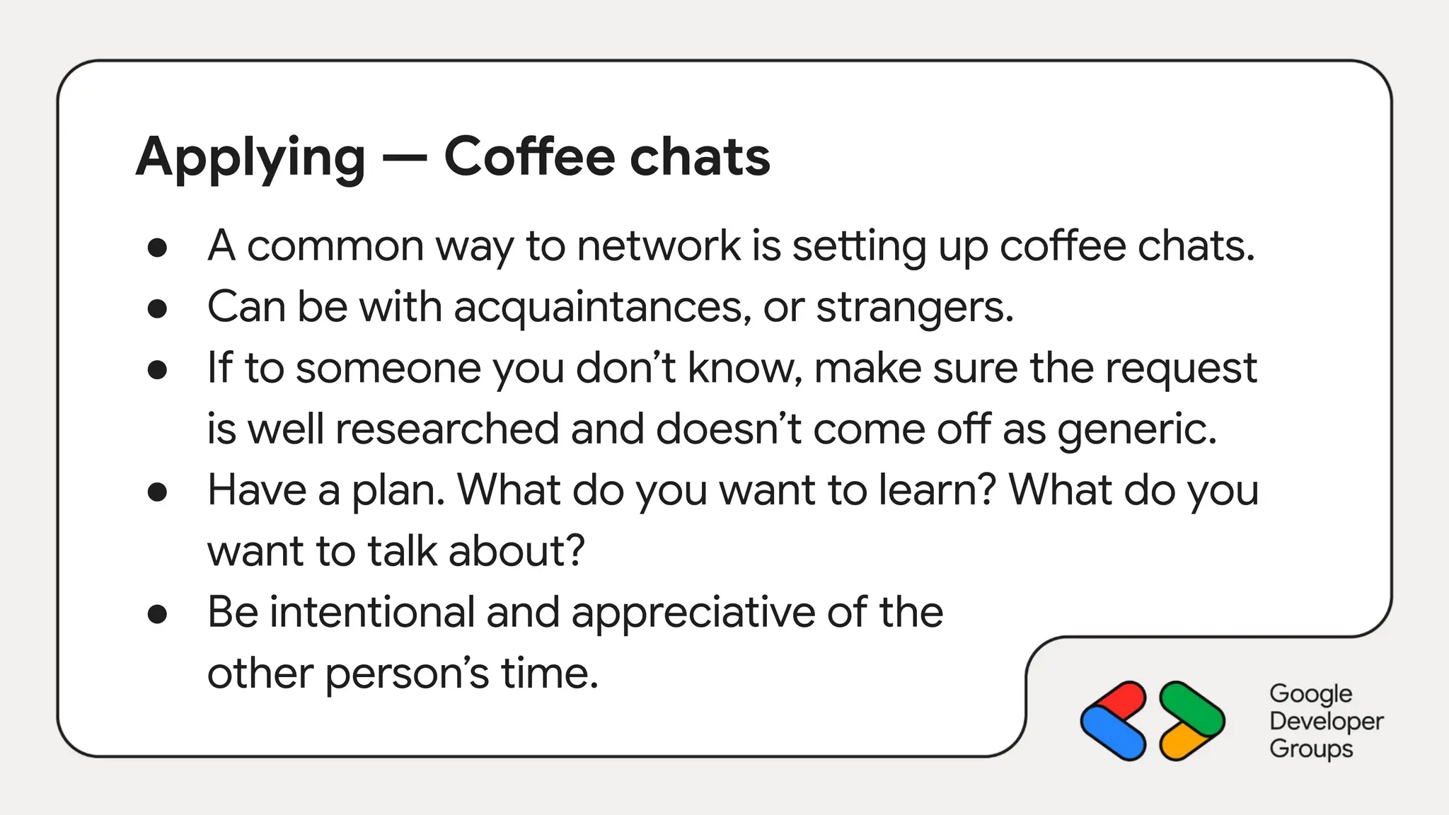 Applying — Coffee chats
● A common way to network is setting up coffee chats.
● Can be with acquaintances, or strangers.
● If to someone you don’t know, make sure the request
is well researched and doesn’t come off as generic.
● Have a plan. What do you want to learn? What do you
want to talk about?
● Be intentional and appreciative of the
other person’s time.
 