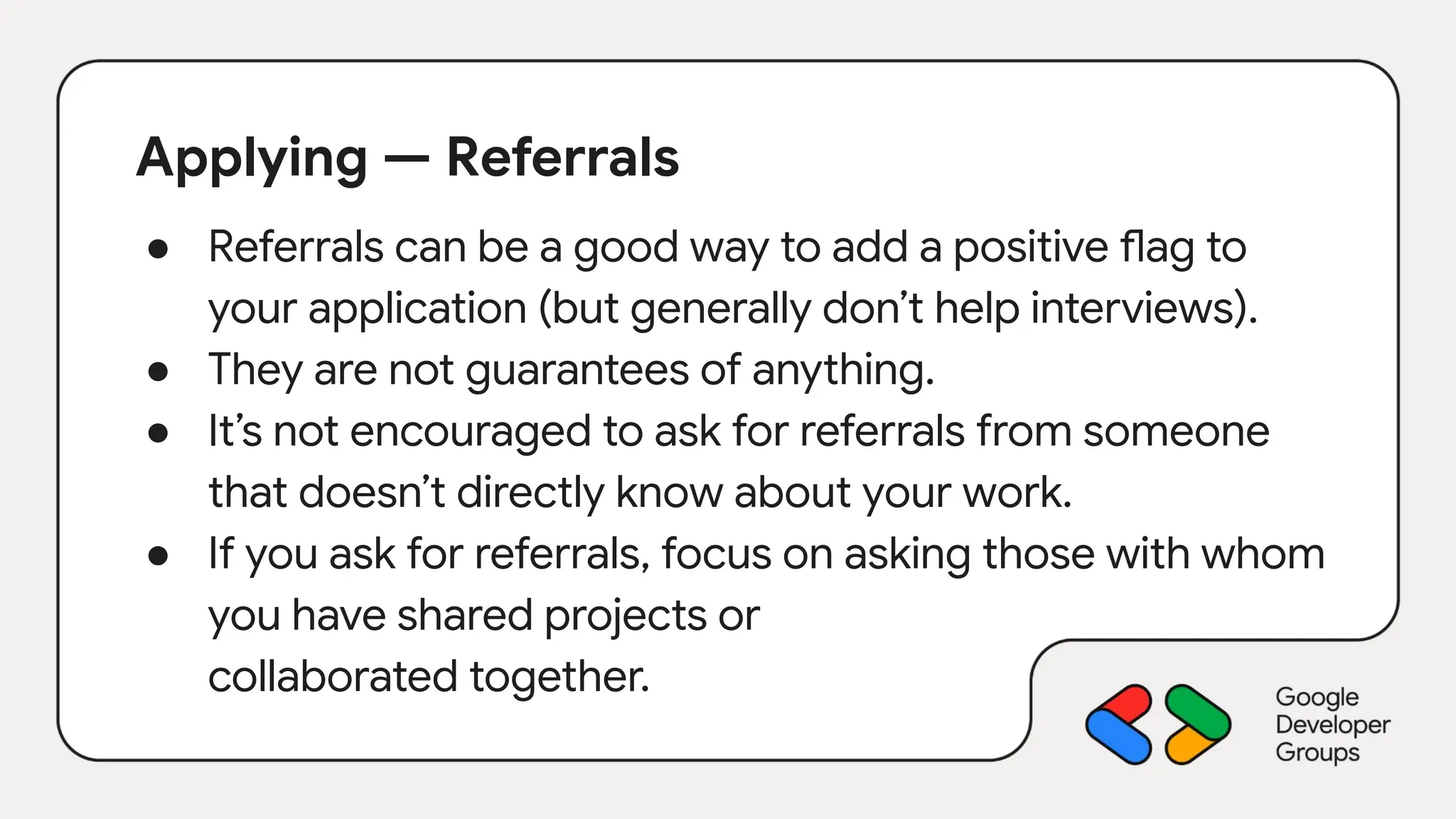 Applying — Referrals
● Referrals can be a good way to add a positive flag to
your application (but generally don’t help interviews).
● They are not guarantees of anything.
● It’s not encouraged to ask for referrals from someone
that doesn’t directly know about your work.
● If you ask for referrals, focus on asking those with whom
you have shared projects or
collaborated together.
 