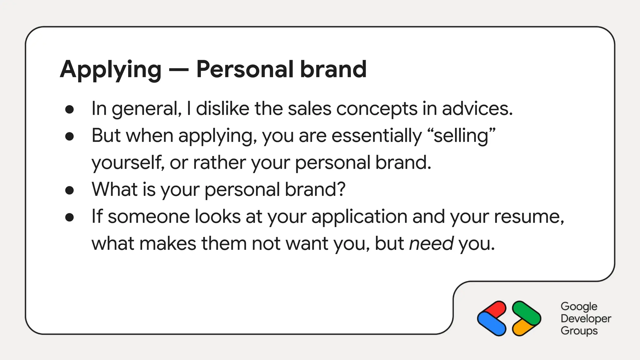 Applying — Personal brand
● In general, I dislike the sales concepts in advices.
● But when applying, you are essentially “selling”
yourself, or rather your personal brand.
● What is your personal brand?
● If someone looks at your application and your resume,
what makes them not want you, but need you.
 