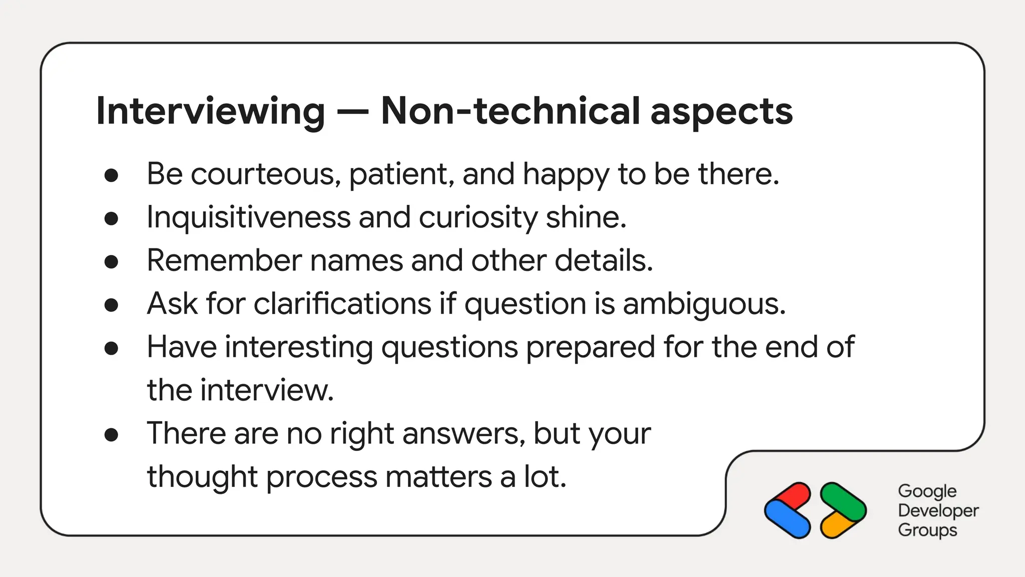 Interviewing — Non-technical aspects
● Be courteous, patient, and happy to be there.
● Inquisitiveness and curiosity shine.
● Remember names and other details.
● Ask for clarifications if question is ambiguous.
● Have interesting questions prepared for the end of
the interview.
● There are no right answers, but your
thought process matters a lot.
 