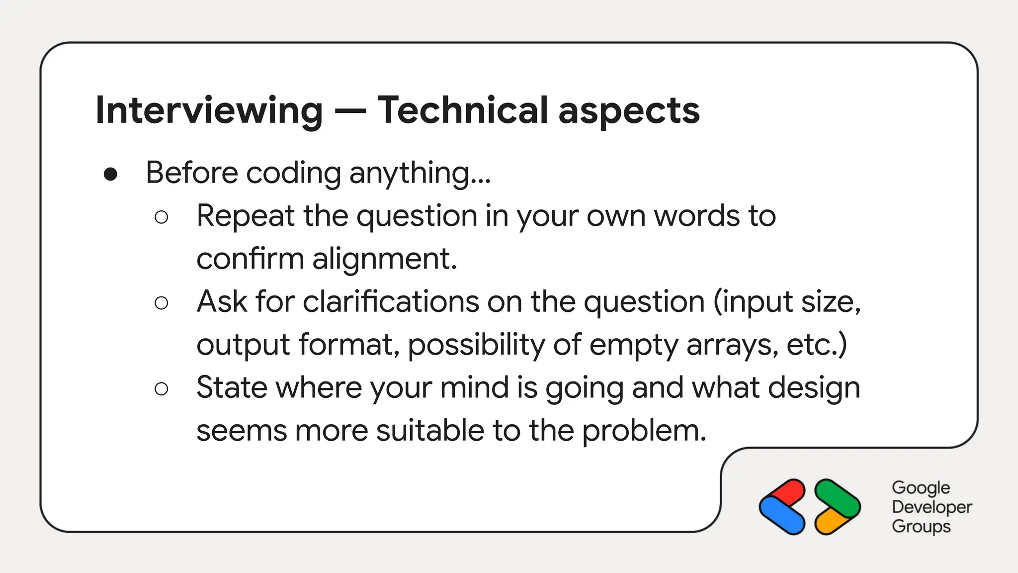 Interviewing — Technical aspects
● Before coding anything…
○ Repeat the question in your own words to
confirm alignment.
○ Ask for clarifications on the question (input size,
output format, possibility of empty arrays, etc.)
○ State where your mind is going and what design
seems more suitable to the problem.
 
