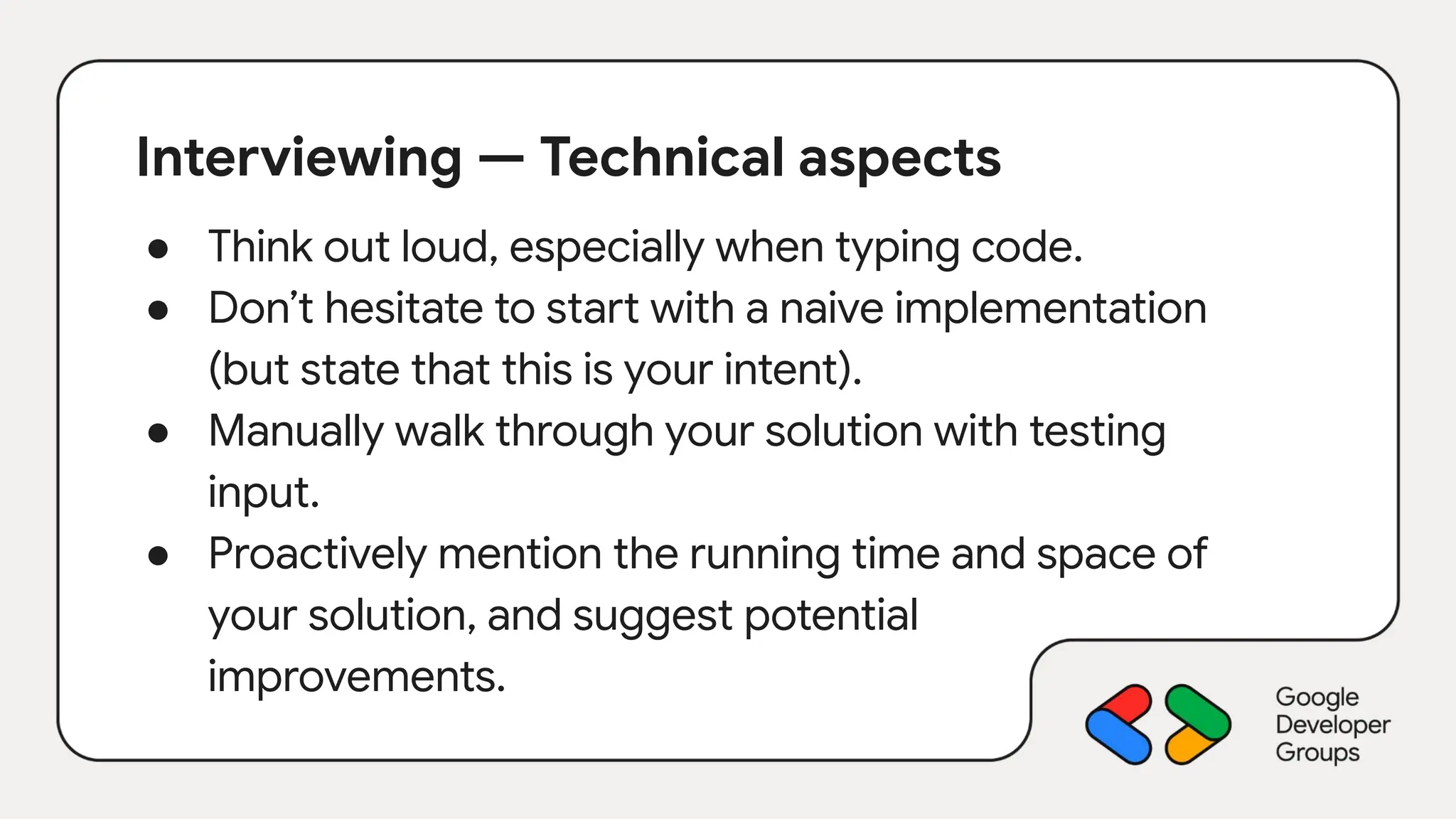 Interviewing — Technical aspects
● Think out loud, especially when typing code.
● Don’t hesitate to start with a naive implementation
(but state that this is your intent).
● Manually walk through your solution with testing
input.
● Proactively mention the running time and space of
your solution, and suggest potential
improvements.
 