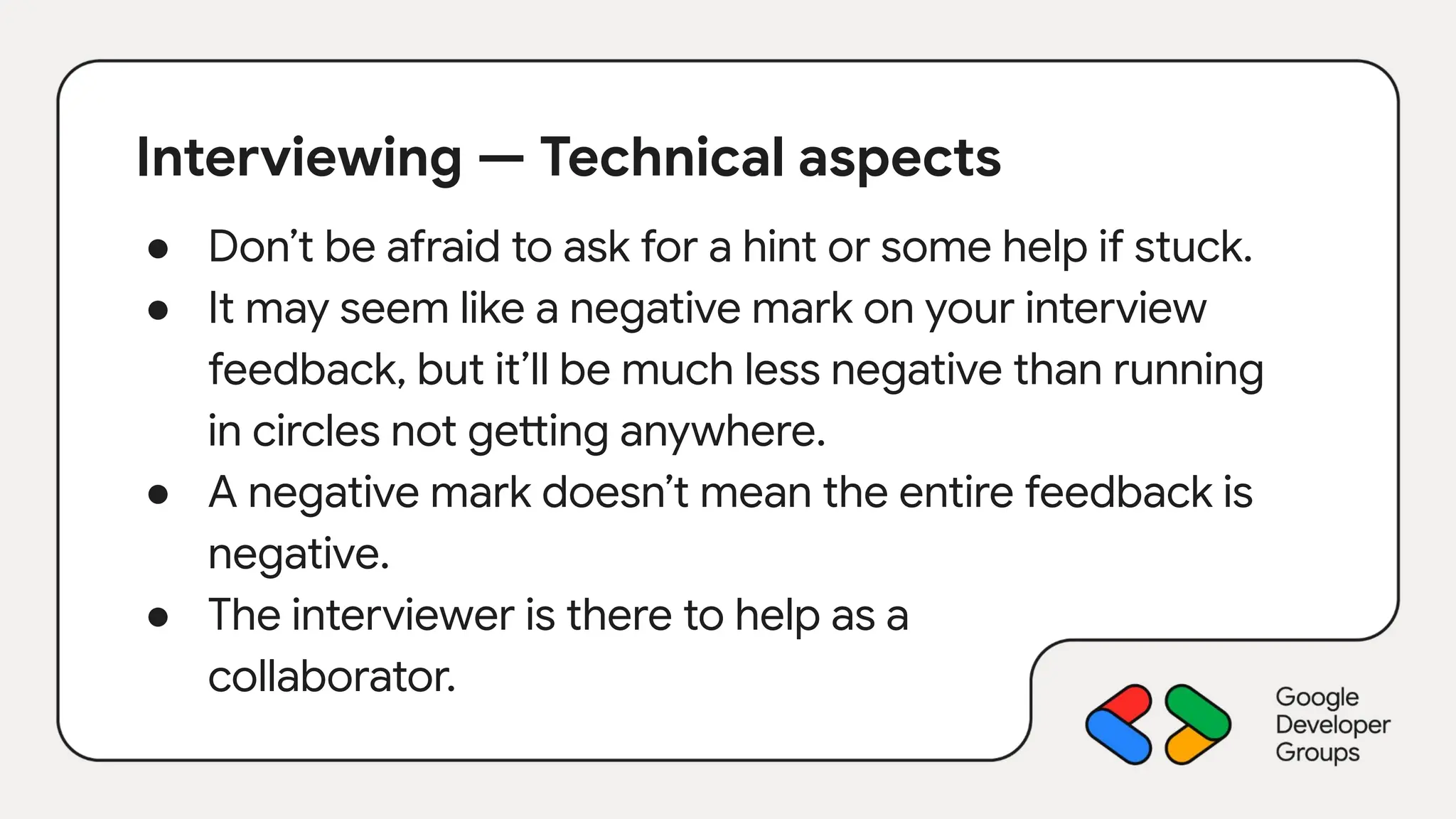 Interviewing — Technical aspects
● Don’t be afraid to ask for a hint or some help if stuck.
● It may seem like a negative mark on your interview
feedback, but it’ll be much less negative than running
in circles not getting anywhere.
● A negative mark doesn’t mean the entire feedback is
negative.
● The interviewer is there to help as a
collaborator.
 