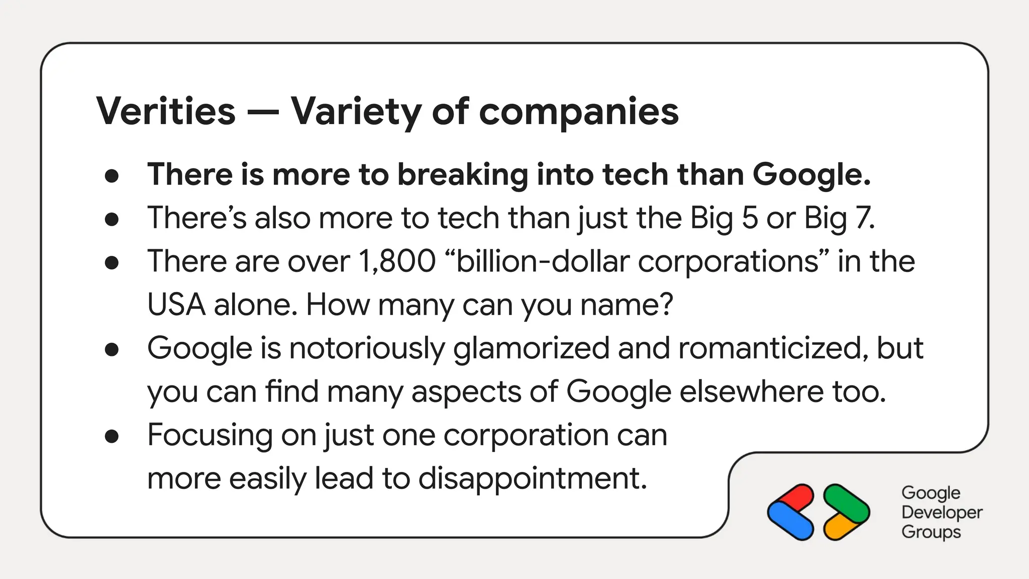 Verities — Variety of companies
● There is more to breaking into tech than Google.
● There’s also more to tech than just the Big 5 or Big 7.
● There are over 1,800 “billion-dollar corporations” in the
USA alone. How many can you name?
● Google is notoriously glamorized and romanticized, but
you can find many aspects of Google elsewhere too.
● Focusing on just one corporation can
more easily lead to disappointment.
 