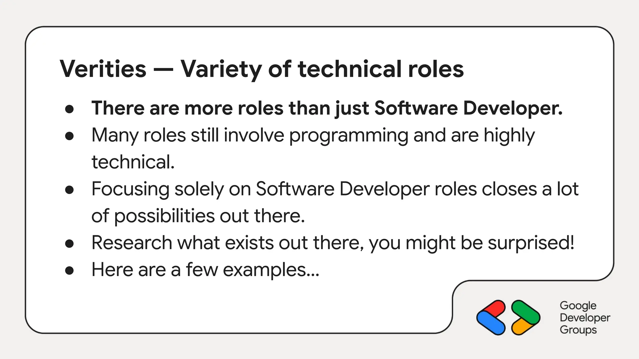 Verities — Variety of technical roles
● There are more roles than just Software Developer.
● Many roles still involve programming and are highly
technical.
● Focusing solely on Software Developer roles closes a lot
of possibilities out there.
● Research what exists out there, you might be surprised!
● Here are a few examples…
 