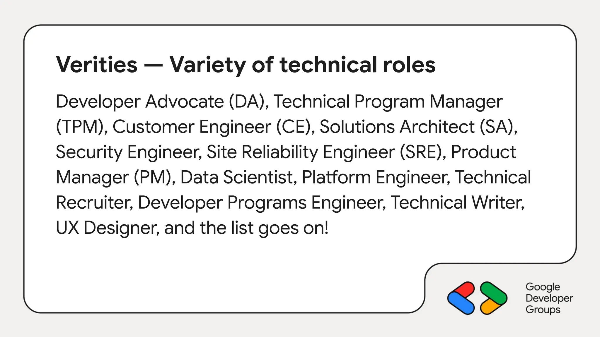 Verities — Variety of technical roles
Developer Advocate (DA), Technical Program Manager
(TPM), Customer Engineer (CE), Solutions Architect (SA),
Security Engineer, Site Reliability Engineer (SRE), Product
Manager (PM), Data Scientist, Platform Engineer, Technical
Recruiter, Developer Programs Engineer, Technical Writer,
UX Designer, and the list goes on!
 