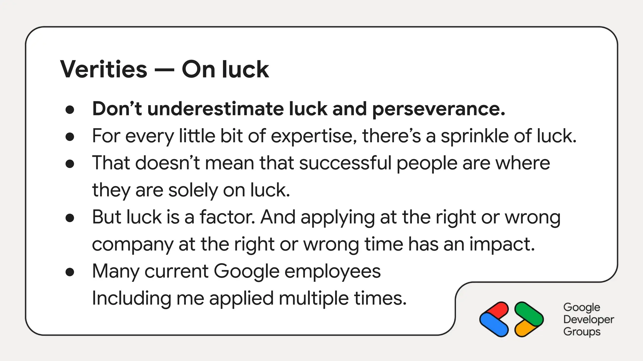 Verities — On luck
● Don’t underestimate luck and perseverance.
● For every little bit of expertise, there’s a sprinkle of luck.
● That doesn’t mean that successful people are where
they are solely on luck.
● But luck is a factor. And applying at the right or wrong
company at the right or wrong time has an impact.
● Many current Google employees
Including me applied multiple times.
 