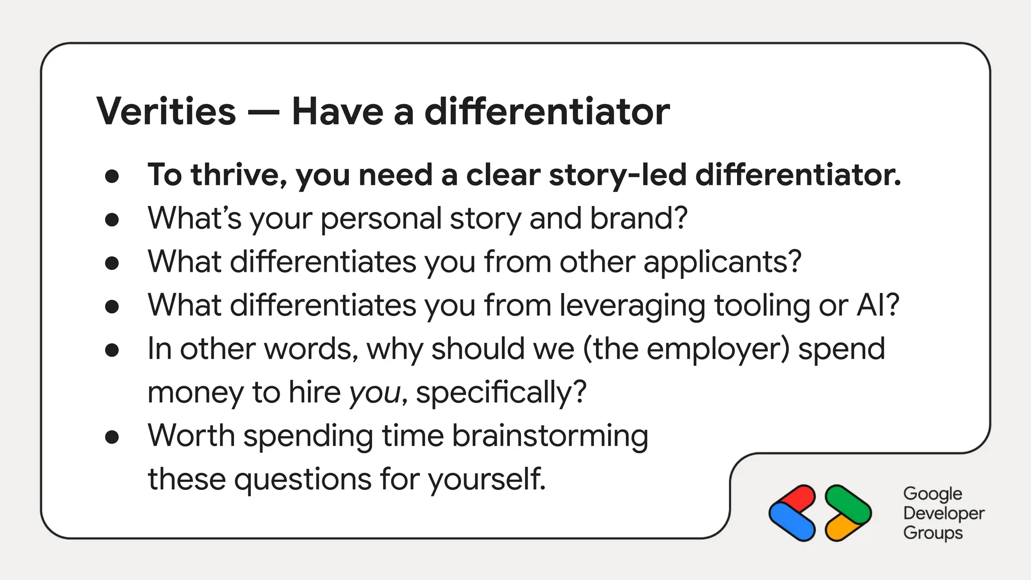 Verities — Have a differentiator
● To thrive, you need a clear story-led differentiator.
● What’s your personal story and brand?
● What differentiates you from other applicants?
● What differentiates you from leveraging tooling or AI?
● In other words, why should we (the employer) spend
money to hire you, specifically?
● Worth spending time brainstorming
these questions for yourself.
 