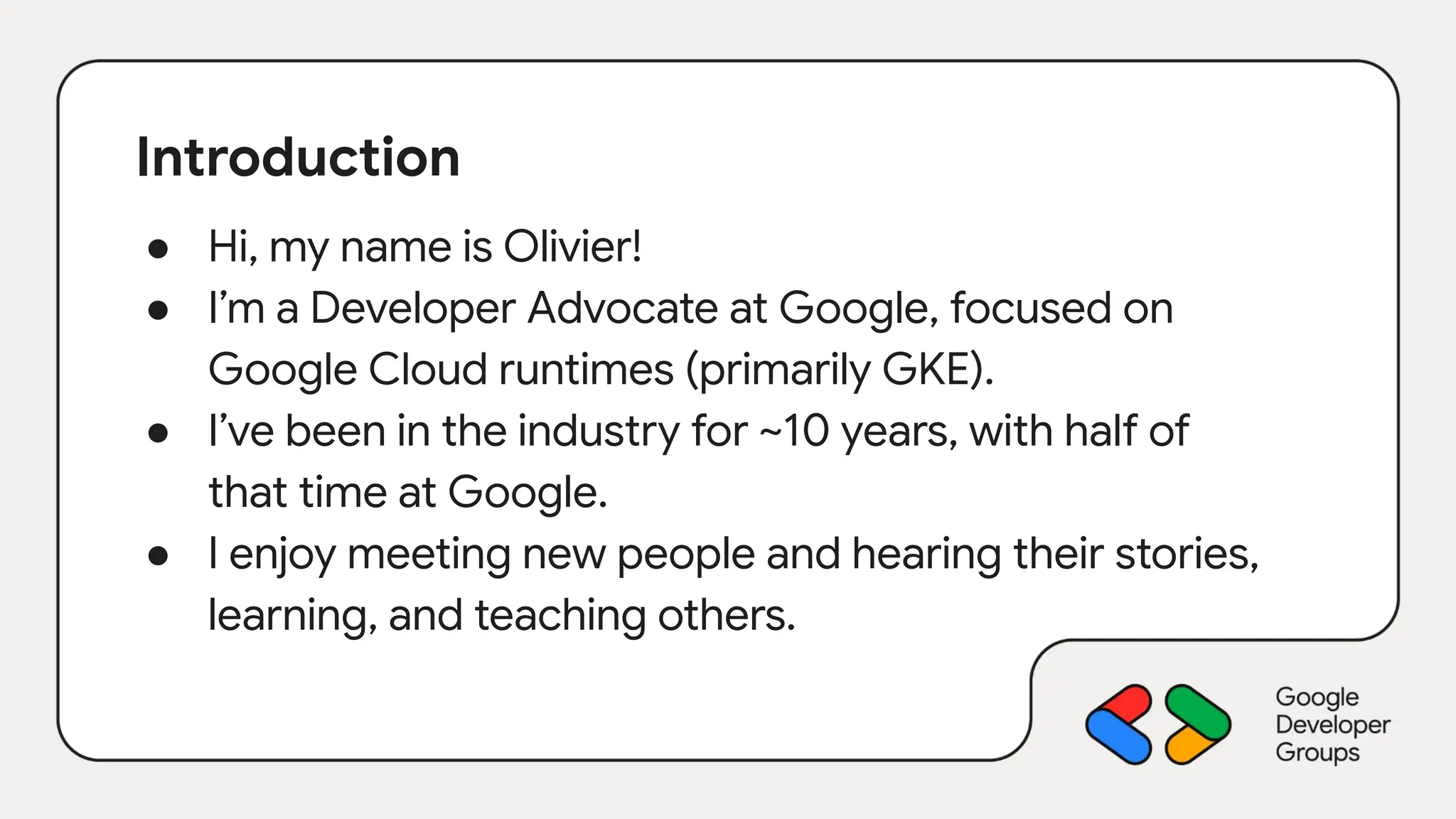 Introduction
● Hi, my name is Olivier!
● I’m a Developer Advocate at Google, focused on
Google Cloud runtimes (primarily GKE).
● I’ve been in the industry for ~10 years, with half of
that time at Google.
● I enjoy meeting new people and hearing their stories,
learning, and teaching others.
 