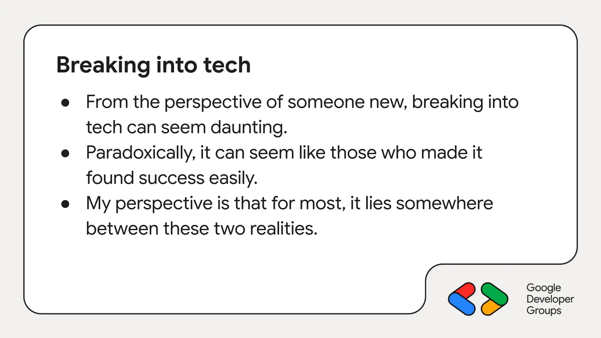 Breaking into tech
● From the perspective of someone new, breaking into
tech can seem daunting.
● Paradoxically, it can seem like those who made it
found success easily.
● My perspective is that for most, it lies somewhere
between these two realities.
 