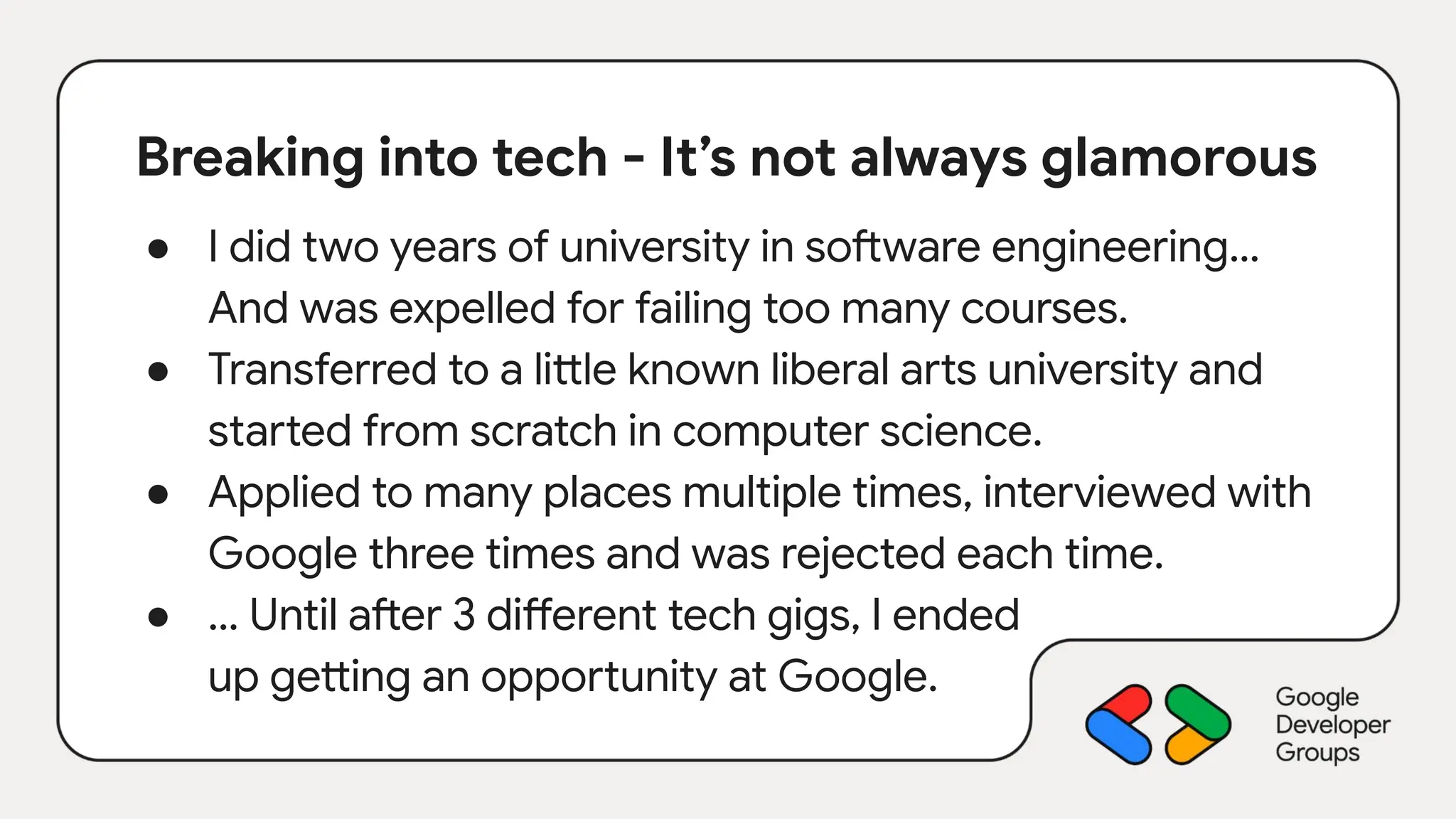 Breaking into tech - It’s not always glamorous
● I did two years of university in software engineering…
And was expelled for failing too many courses.
● Transferred to a little known liberal arts university and
started from scratch in computer science.
● Applied to many places multiple times, interviewed with
Google three times and was rejected each time.
● … Until after 3 different tech gigs, I ended
up getting an opportunity at Google.
 