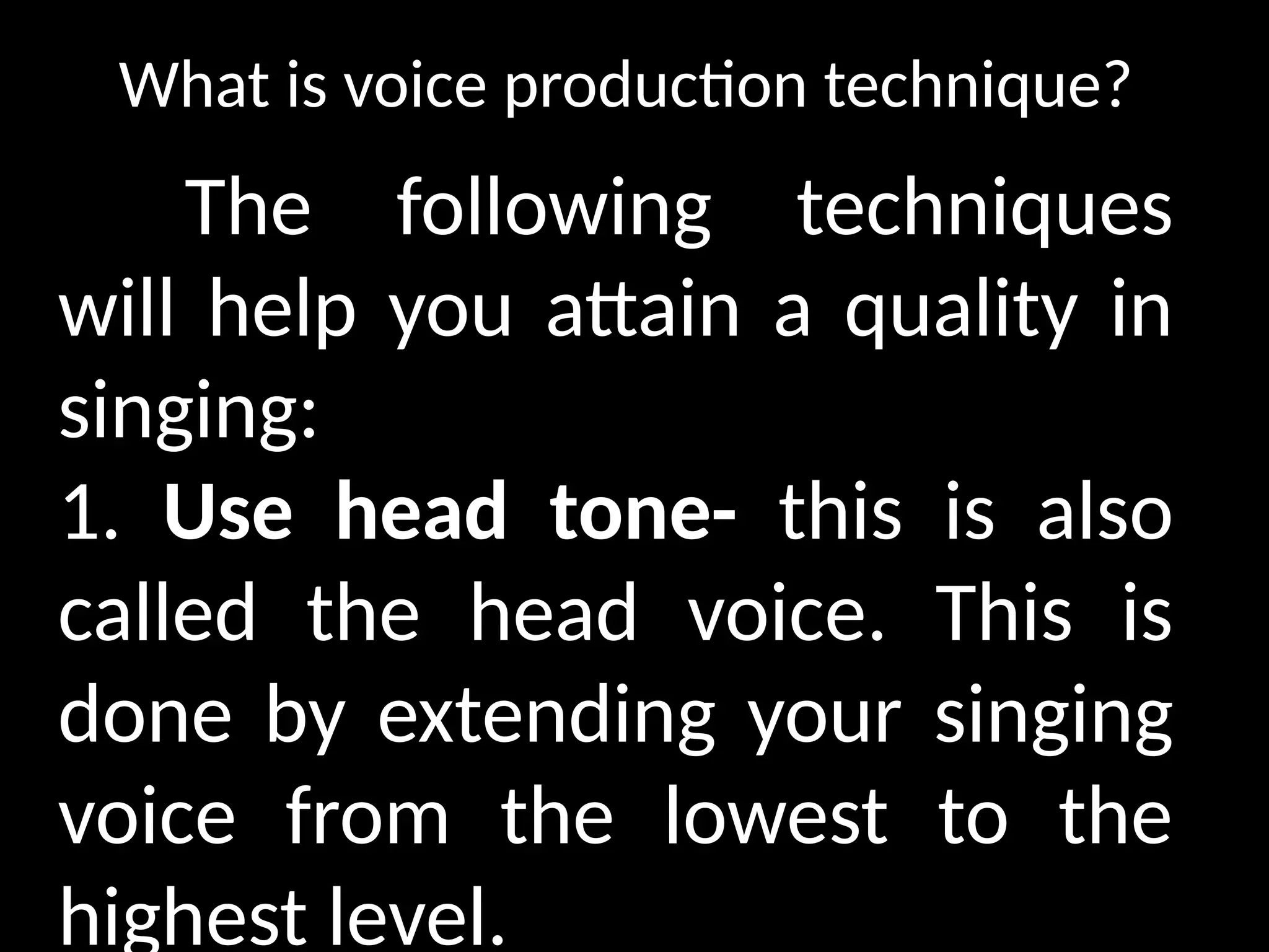 What is voice production technique?
The following techniques
will help you attain a quality in
singing:
1. Use head tone- this is also
called the head voice. This is
done by extending your singing
voice from the lowest to the
highest level.
 