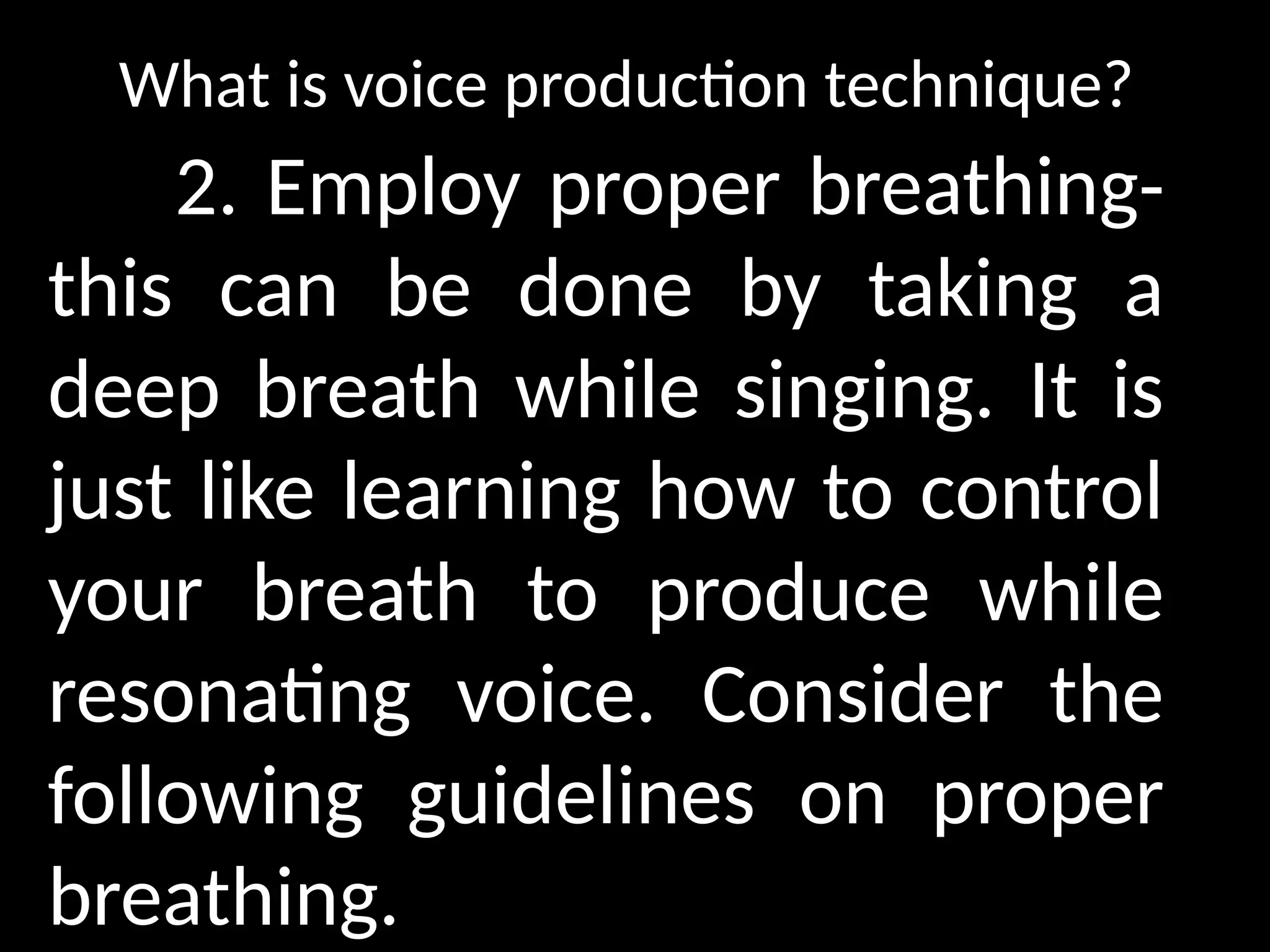 What is voice production technique?
2. Employ proper breathing-
this can be done by taking a
deep breath while singing. It is
just like learning how to control
your breath to produce while
resonating voice. Consider the
following guidelines on proper
breathing.
 