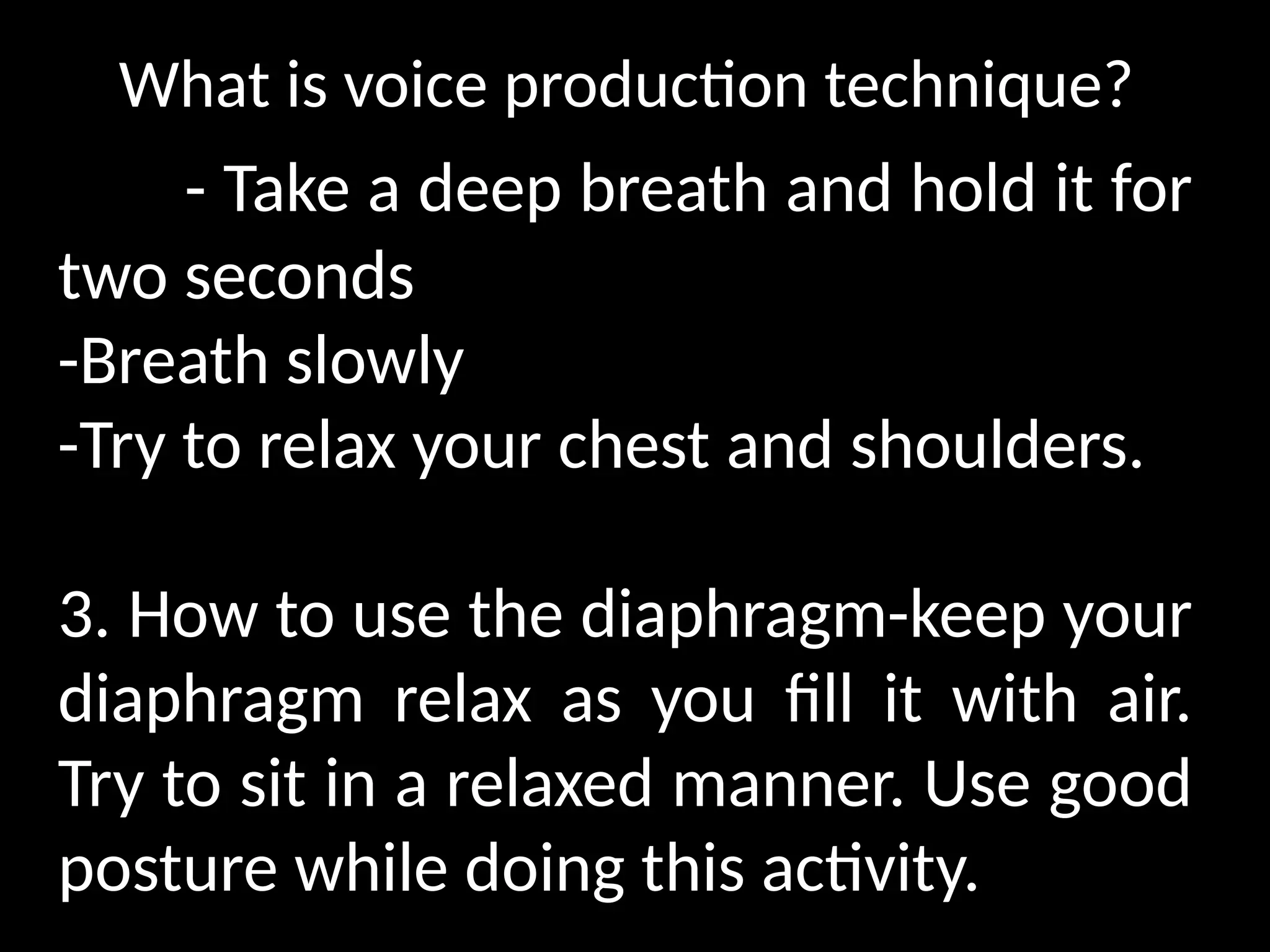 What is voice production technique?
- Take a deep breath and hold it for
two seconds
-Breath slowly
-Try to relax your chest and shoulders.
3. How to use the diaphragm-keep your
diaphragm relax as you fill it with air.
Try to sit in a relaxed manner. Use good
posture while doing this activity.
 