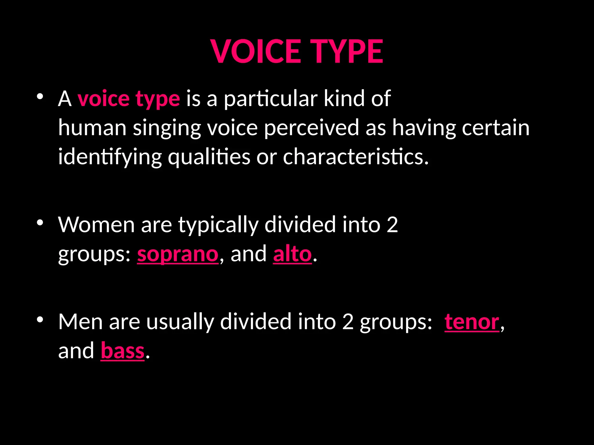 VOICE TYPE
• A voice type is a particular kind of
human singing voice perceived as having certain
identifying qualities or characteristics.
• Women are typically divided into 2
groups: soprano, and alto.
• Men are usually divided into 2 groups: tenor,
and bass.
 