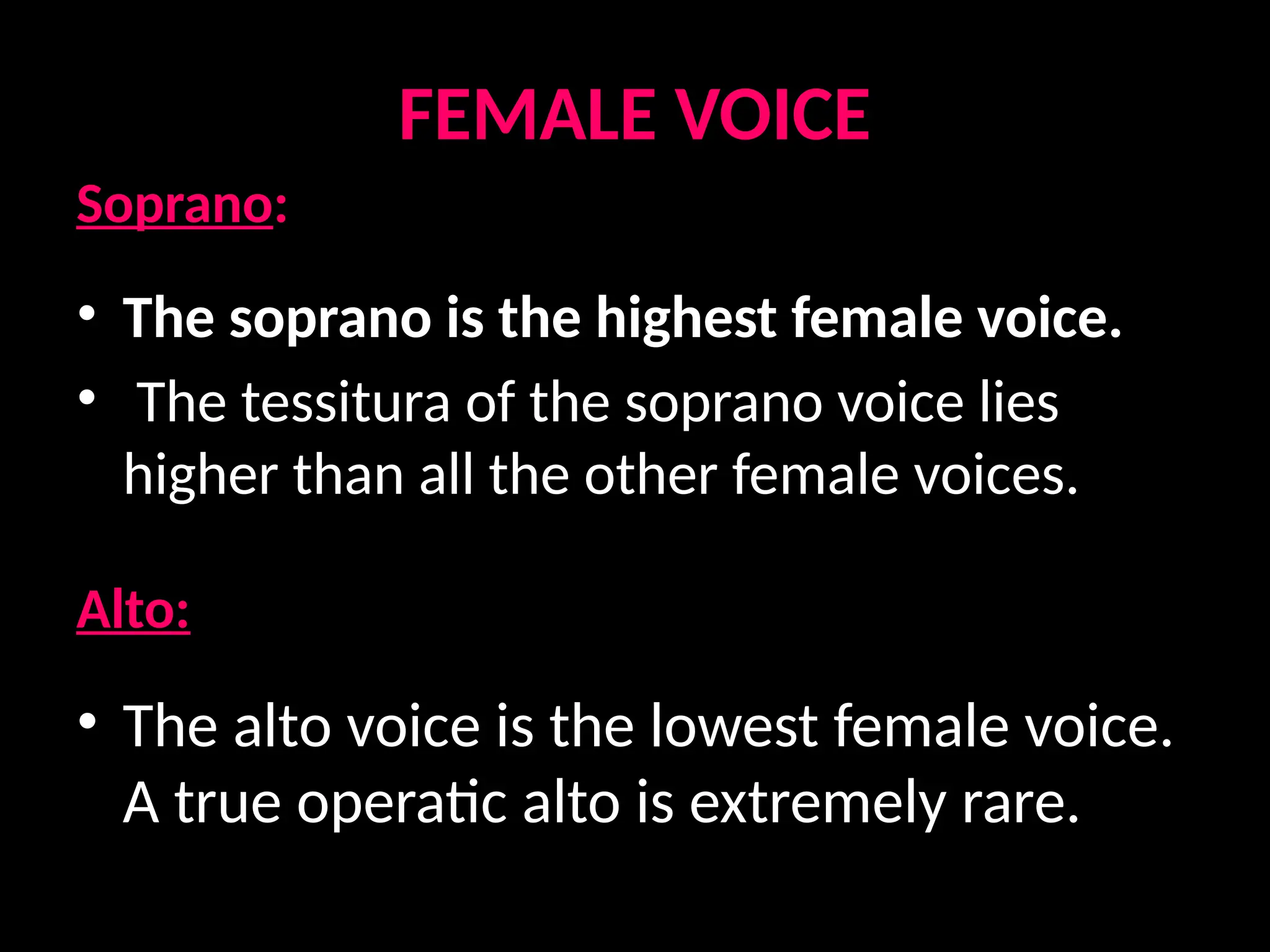 FEMALE VOICE
Soprano:
• The soprano is the highest female voice.
• The tessitura of the soprano voice lies
higher than all the other female voices.
Alto:
• The alto voice is the lowest female voice.
A true operatic alto is extremely rare.
 