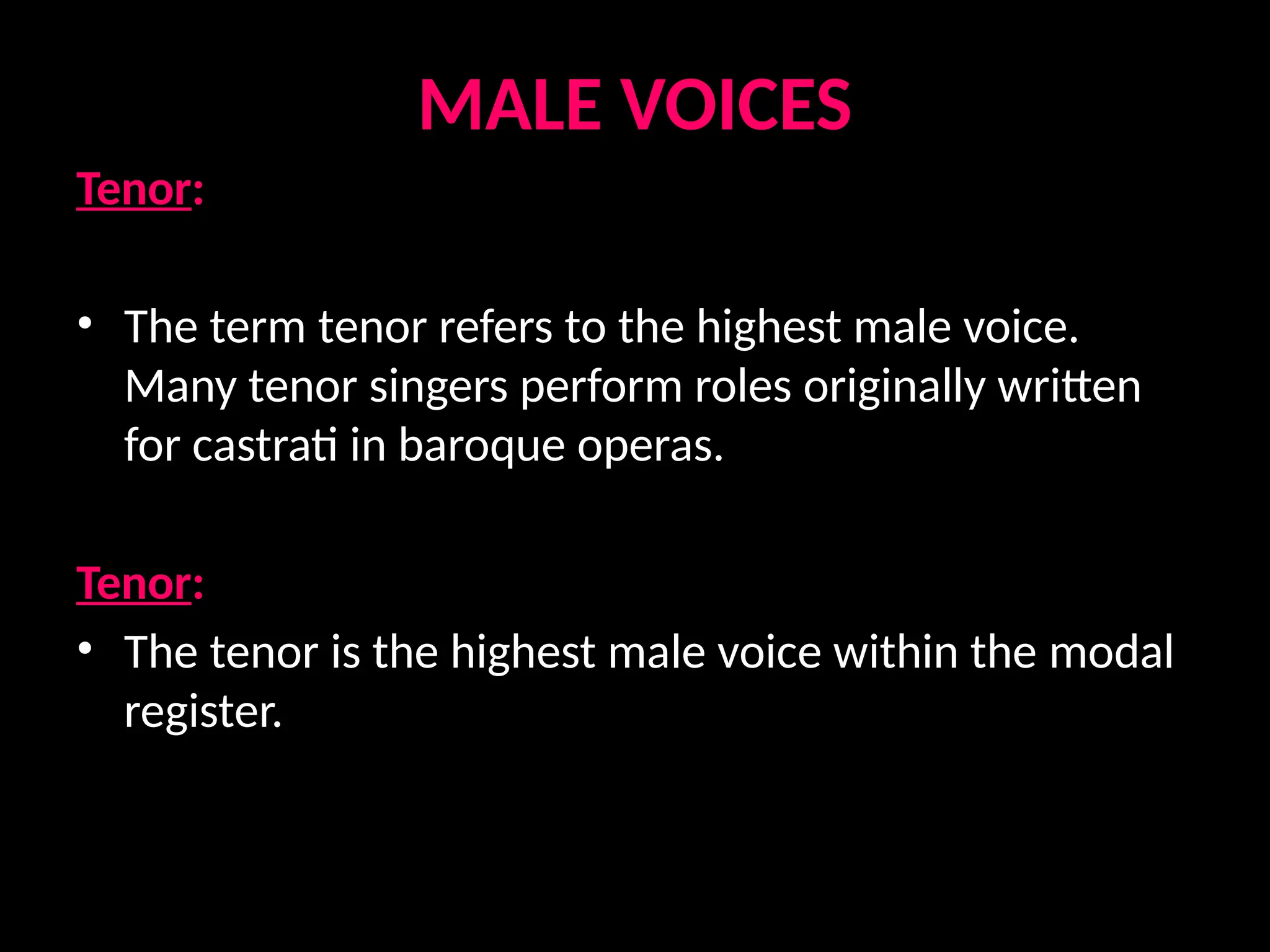 MALE VOICES
Tenor:
• The term tenor refers to the highest male voice.
Many tenor singers perform roles originally written
for castrati in baroque operas.
Tenor:
• The tenor is the highest male voice within the modal
register.
 