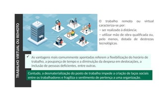 TRABALHO
VIRTUAL
OU
REMOTO
 As vantagens mais comummente apontadas referem a flexibilização do horário de
trabalho, a poupança de tempo e a diminuição da despesa em deslocações, a
inclusão de pessoas deficientes, entre outras.
O trabalho remoto ou virtual
caracteriza-se por:
– ser realizado à distância;
– utilizar mão de obra qualificada ou,
pelo menos, dotada de destrezas
tecnológicas.
Contudo, a desmaterialização do posto de trabalho impede a criação de laços sociais
entre os trabalhadores e fragiliza o sentimento de pertença a uma organização.
 