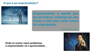 O que é ser empreendedor?
Empreendedor é aquele que
faz acontecer, antecipa-se aos
factos e tem uma visão futura
da organização.
José Dornelas (2001)
Onde os outros veem problemas,
o empreendedor vê a oportunidade…
 