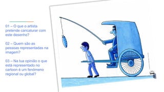 01 – O que o artista
pretende caricaturar com
este desenho?
02 – Quem são as
pessoas representadas na
imagem?
03 – Na tua opinião o que
está representado no
cartoon é um fenómeno
regional ou global?
 