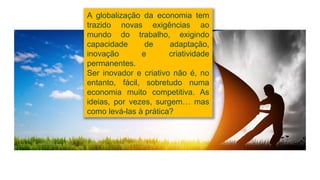 A globalização da economia tem
trazido novas exigências ao
mundo do trabalho, exigindo
capacidade de adaptação,
inovação e criatividade
permanentes.
Ser inovador e criativo não é, no
entanto, fácil, sobretudo numa
economia muito competitiva. As
ideias, por vezes, surgem… mas
como levá-las à prática?
 
