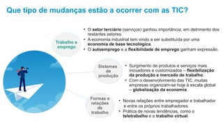 Que tipo de mudanças estão a ocorrer com as TIC?
Trabalho e
emprego
• O setor terciário (serviços) ganhou importância, em detrimento dos
restantes setores.
• A economia industrial tem vindo a ser substituída por uma
economia de base tecnológica.
• O autoemprego e a flexibilidade de emprego ganham expressão.
Sistemas
de
produção
• Surgimento de produtos e serviços mais
inovadores e customizados – flexibilização
da produção e mercado de trabalho.
• Com o desenvolvimento das TIC, muitas
empresas organizam-se hoje à escala global
– globalização da economia.
Formas e
relações
de
trabalho
• Novas relações entre empregador e trabalhador
e entre os próprios trabalhadores.
• Prática de novas tendências, como o
teletrabalho e o trabalho virtual.
 