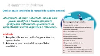 O empreendedorismo
Quais as atuais tendências do mercado de trabalho externo?
Atualmente, absorve, sobretudo, mão de obra
jovem, científica e tecnologicamente
qualificada, valorizando, igualmente, as
competências a nível linguístico e relacional…
Atividade
1. Pesquisa e lista novas profissões, para além das
apresentadas.
2. Resume as suas características e perfil dos
candidatos.
Os empregos mais procurados
1. Responsável de vendas
2. Representante de desenvolvimento de negócios
3. Assistente de faturação
4. Consultor em Administração Pública
5. Analista de produtos
6. Engenheiro de robótica
7. Engenheiro de machine learning
8. Arquiteto de cloud
9. Engenheiro de fiabilidade de sites
10. Engenheiro de dados
11. Especialista de recrutamento
Ana Filipa Damião, “Os 12 empregos mais procurados
em
2022, segundo o LinkedIn”, Jornal de Negócios, 20-01-
2022.
 