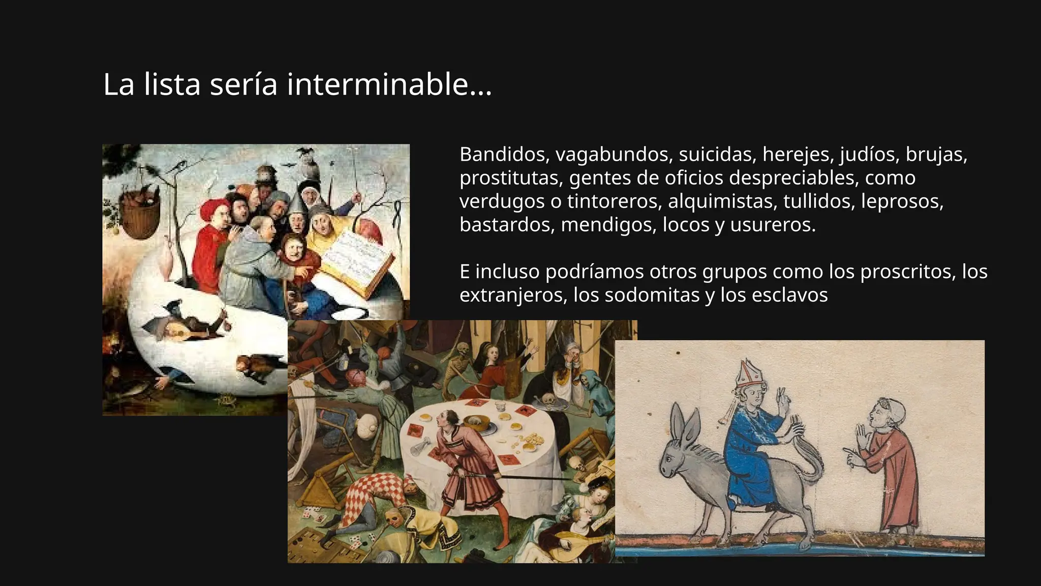 Bandidos, vagabundos, suicidas, herejes, judíos, brujas,
prostitutas, gentes de oficios despreciables, como
verdugos o tintoreros, alquimistas, tullidos, leprosos,
bastardos, mendigos, locos y usureros.
E incluso podríamos otros grupos como los proscritos, los
extranjeros, los sodomitas y los esclavos
La lista sería interminable…
 