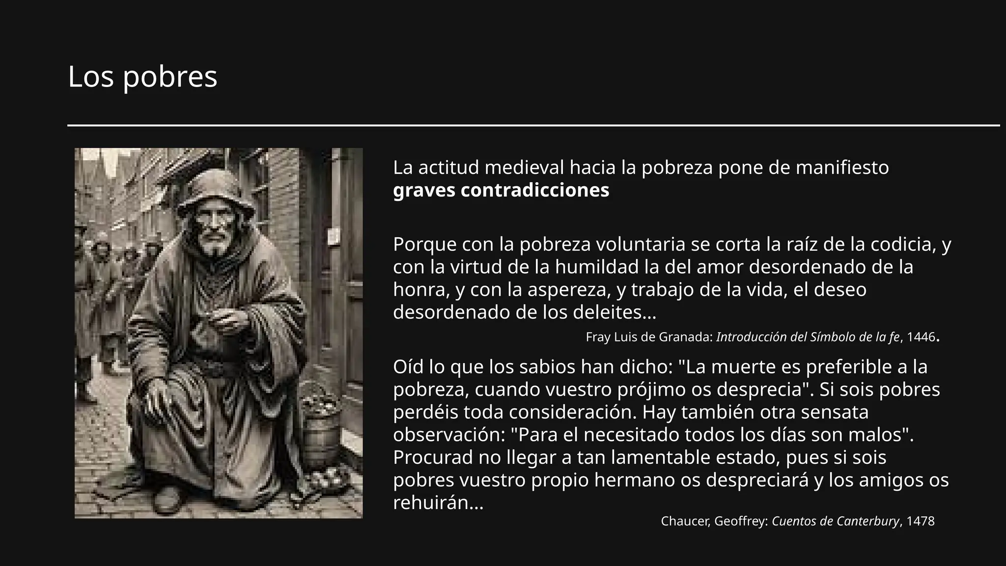 Los pobres
________________________________________________________________________
La actitud medieval hacia la pobreza pone de manifiesto
graves contradicciones
Porque con la pobreza voluntaria se corta la raíz de la codicia, y
con la virtud de la humildad la del amor desordenado de la
honra, y con la aspereza, y trabajo de la vida, el deseo
desordenado de los deleites…
Fray Luis de Granada: Introducción del Símbolo de la fe, 1446.
Oíd lo que los sabios han dicho: "La muerte es preferible a la
pobreza, cuando vuestro prójimo os desprecia". Si sois pobres
perdéis toda consideración. Hay también otra sensata
observación: "Para el necesitado todos los días son malos".
Procurad no llegar a tan lamentable estado, pues si sois
pobres vuestro propio hermano os despreciará y los amigos os
rehuirán...
Chaucer, Geoffrey: Cuentos de Canterbury, 1478
 
