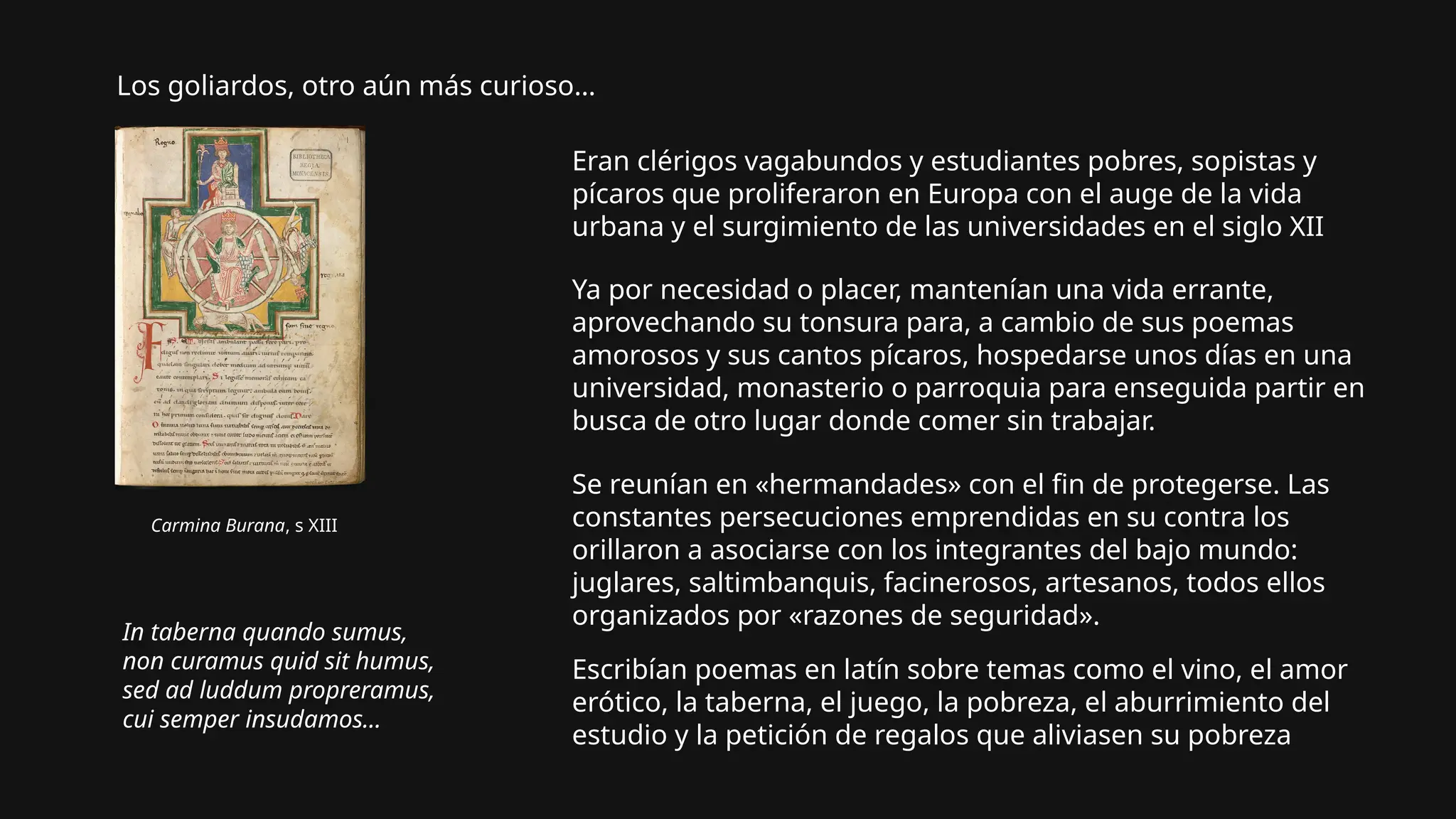 Los goliardos, otro aún más curioso…
Carmina Burana, s XIII
Eran clérigos vagabundos y estudiantes pobres, sopistas y
pícaros que proliferaron en Europa con el auge de la vida
urbana y el surgimiento de las universidades en el siglo XII
Ya por necesidad o placer, mantenían una vida errante,
aprovechando su tonsura para, a cambio de sus poemas
amorosos y sus cantos pícaros, hospedarse unos días en una
universidad, monasterio o parroquia para enseguida partir en
busca de otro lugar donde comer sin trabajar.
Se reunían en «hermandades» con el fin de protegerse. Las
constantes persecuciones emprendidas en su contra los
orillaron a asociarse con los integrantes del bajo mundo:
juglares, saltimbanquis, facinerosos, artesanos, todos ellos
organizados por «razones de seguridad».
Escribían poemas en latín sobre temas como el vino, el amor
erótico, la taberna, el juego, la pobreza, el aburrimiento del
estudio y la petición de regalos que aliviasen su pobreza
In taberna quando sumus,
non curamus quid sit humus,
sed ad luddum propreramus,
cui semper insudamos...
 