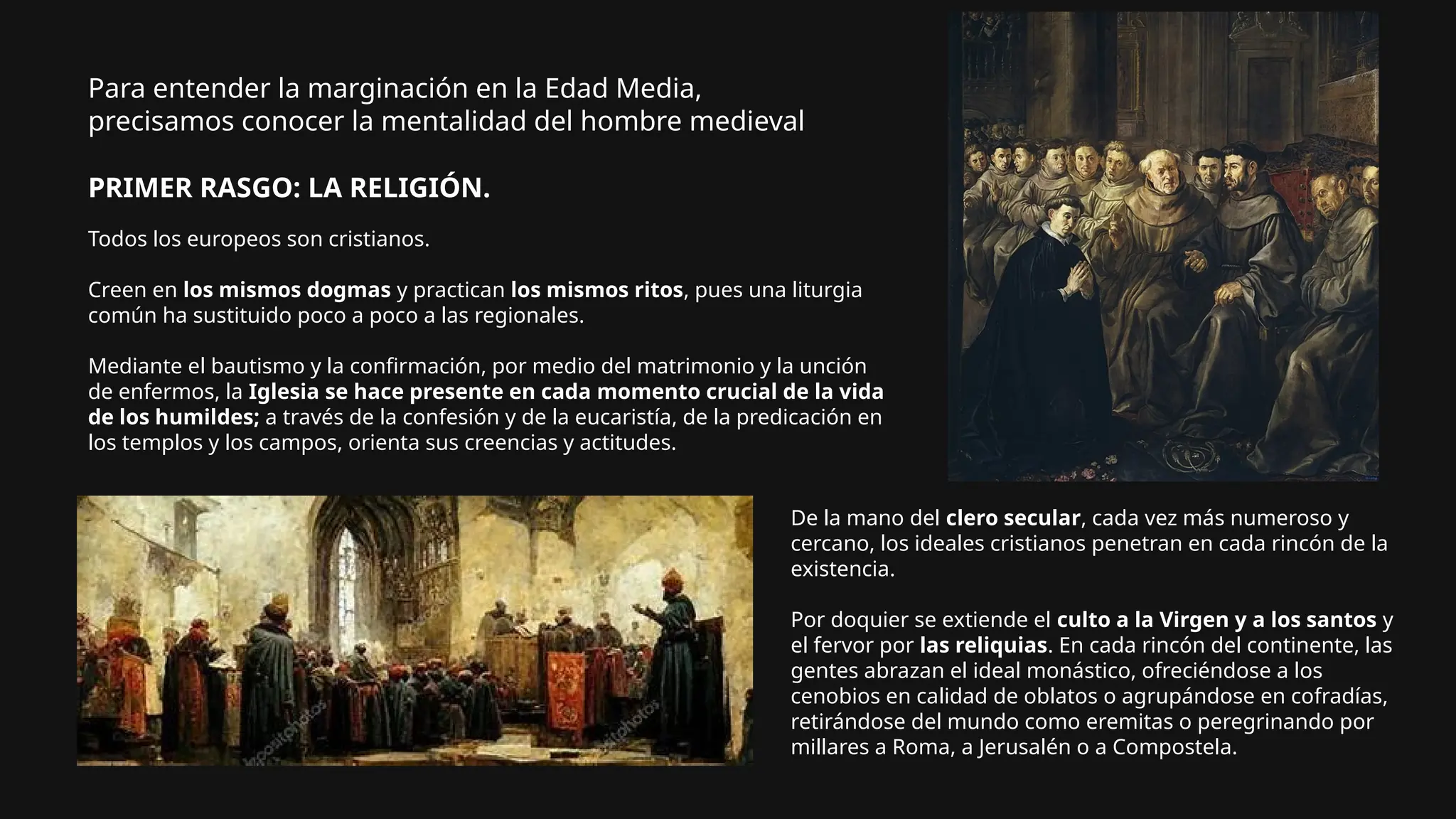 Para entender la marginación en la Edad Media,
precisamos conocer la mentalidad del hombre medieval
PRIMER RASGO: LA RELIGIÓN.
Todos los europeos son cristianos.
Creen en los mismos dogmas y practican los mismos ritos, pues una liturgia
común ha sustituido poco a poco a las regionales.
Mediante el bautismo y la confirmación, por medio del matrimonio y la unción
de enfermos, la Iglesia se hace presente en cada momento crucial de la vida
de los humildes; a través de la confesión y de la eucaristía, de la predicación en
los templos y los campos, orienta sus creencias y actitudes.
De la mano del clero secular, cada vez más numeroso y
cercano, los ideales cristianos penetran en cada rincón de la
existencia.
Por doquier se extiende el culto a la Virgen y a los santos y
el fervor por las reliquias. En cada rincón del continente, las
gentes abrazan el ideal monástico, ofreciéndose a los
cenobios en calidad de oblatos o agrupándose en cofradías,
retirándose del mundo como eremitas o peregrinando por
millares a Roma, a Jerusalén o a Compostela.
 