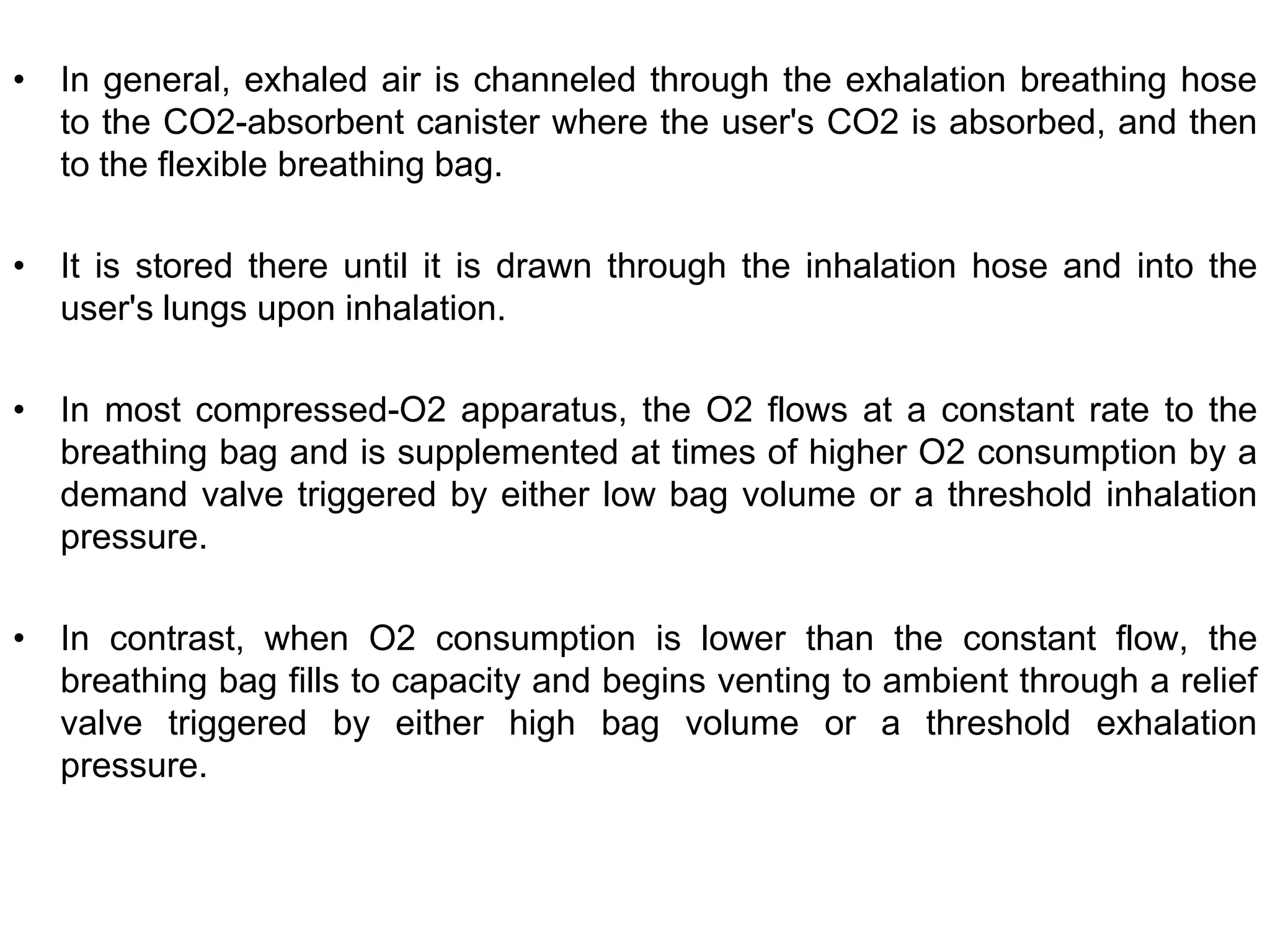 • In general, exhaled air is channeled through the exhalation breathing hose
to the CO2-absorbent canister where the user's CO2 is absorbed, and then
to the flexible breathing bag.
• It is stored there until it is drawn through the inhalation hose and into the
user's lungs upon inhalation.
• In most compressed-O2 apparatus, the O2 flows at a constant rate to the
breathing bag and is supplemented at times of higher O2 consumption by a
demand valve triggered by either low bag volume or a threshold inhalation
pressure.
• In contrast, when O2 consumption is lower than the constant flow, the
breathing bag fills to capacity and begins venting to ambient through a relief
valve triggered by either high bag volume or a threshold exhalation
pressure.
 
