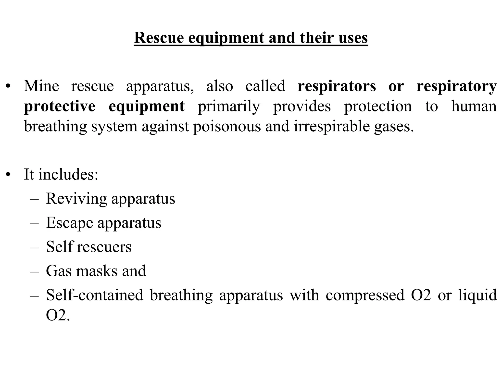 Rescue equipment and their uses
• Mine rescue apparatus, also called respirators or respiratory
protective equipment primarily provides protection to human
breathing system against poisonous and irrespirable gases.
• It includes:
– Reviving apparatus
– Escape apparatus
– Self rescuers
– Gas masks and
– Self-contained breathing apparatus with compressed O2 or liquid
O2.
 