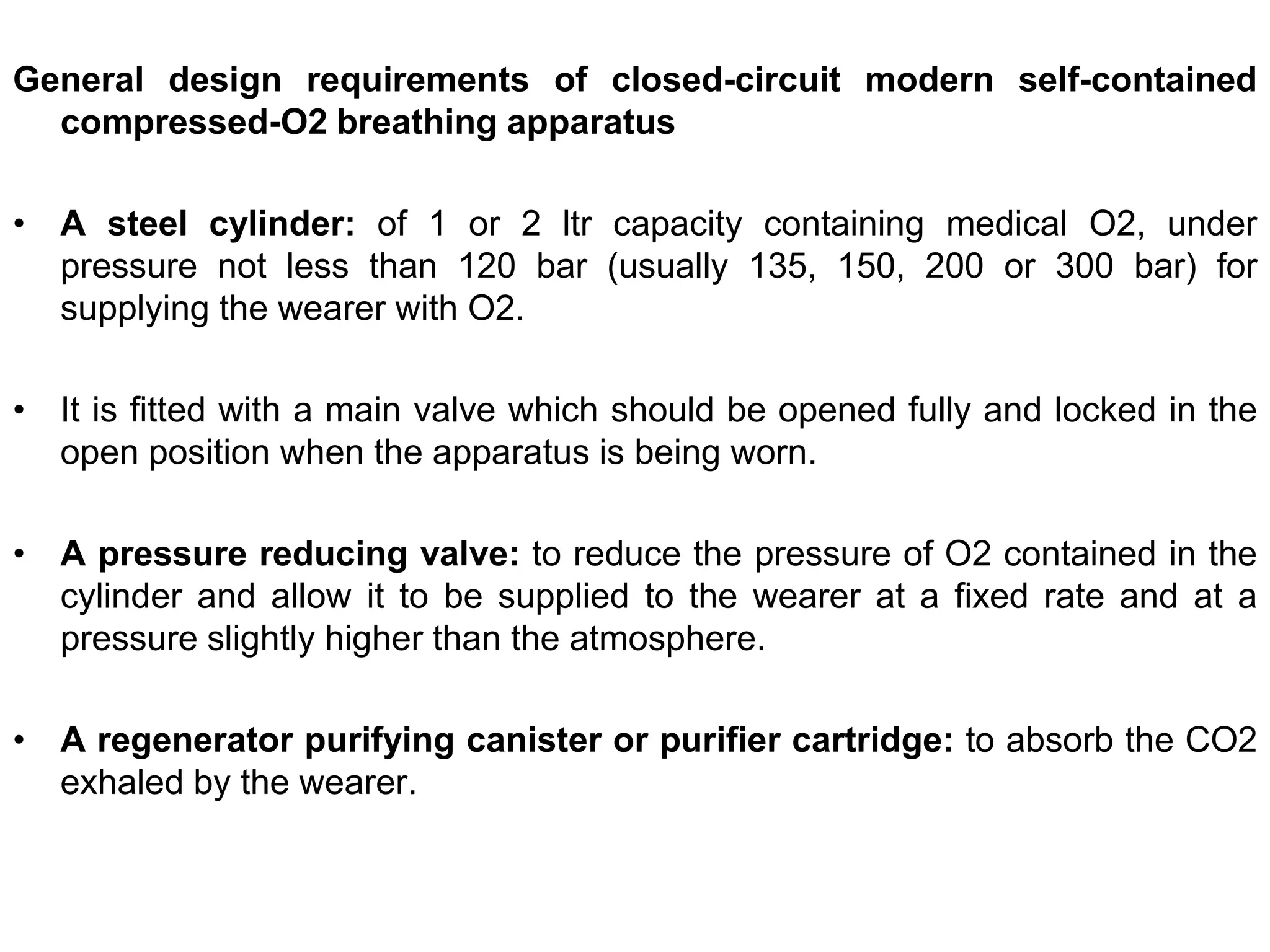 General design requirements of closed-circuit modern self-contained
compressed-O2 breathing apparatus
• A steel cylinder: of 1 or 2 ltr capacity containing medical O2, under
pressure not less than 120 bar (usually 135, 150, 200 or 300 bar) for
supplying the wearer with O2.
• It is fitted with a main valve which should be opened fully and locked in the
open position when the apparatus is being worn.
• A pressure reducing valve: to reduce the pressure of O2 contained in the
cylinder and allow it to be supplied to the wearer at a fixed rate and at a
pressure slightly higher than the atmosphere.
• A regenerator purifying canister or purifier cartridge: to absorb the CO2
exhaled by the wearer.
 