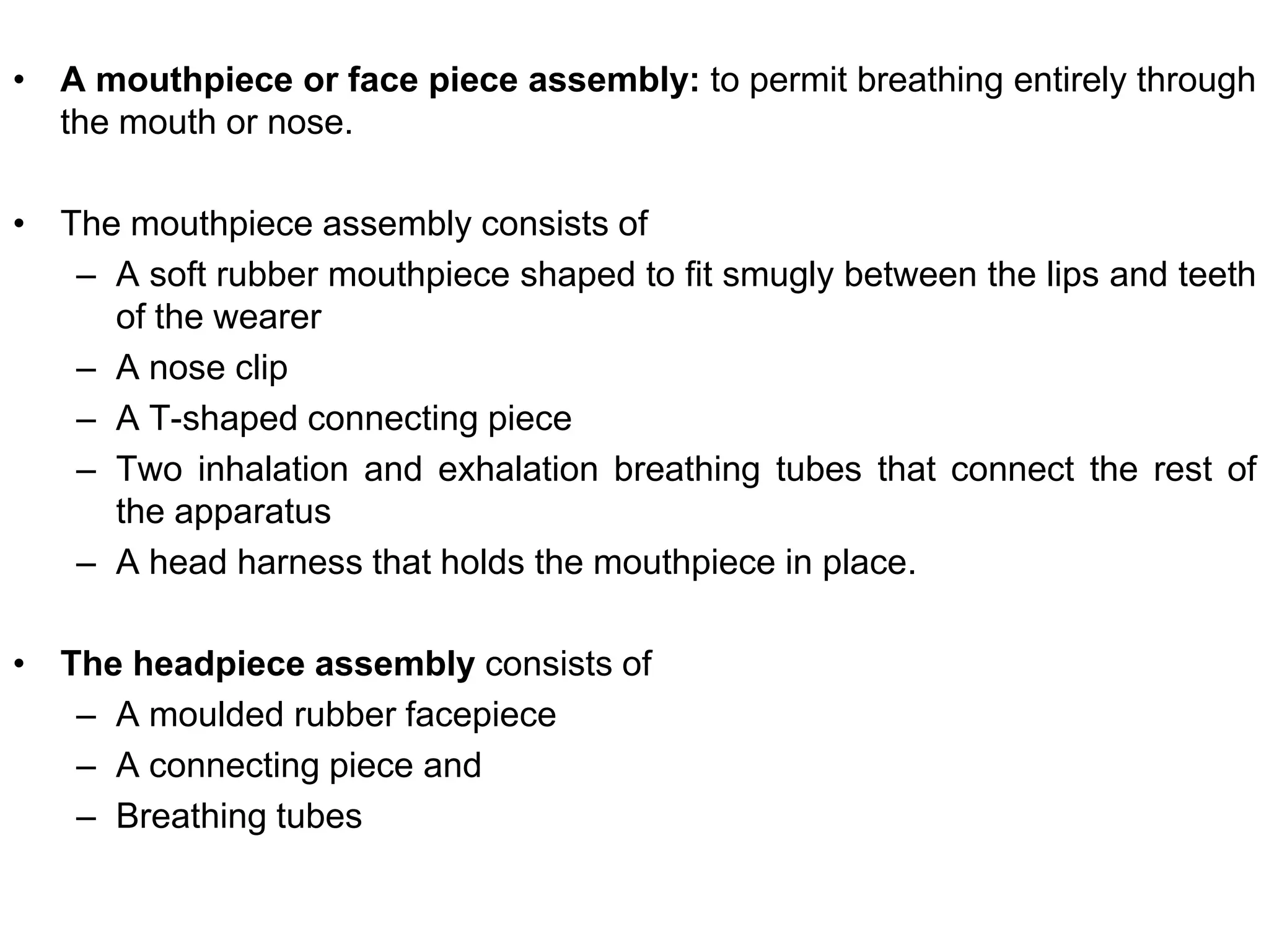 • A mouthpiece or face piece assembly: to permit breathing entirely through
the mouth or nose.
• The mouthpiece assembly consists of
– A soft rubber mouthpiece shaped to fit smugly between the lips and teeth
of the wearer
– A nose clip
– A T-shaped connecting piece
– Two inhalation and exhalation breathing tubes that connect the rest of
the apparatus
– A head harness that holds the mouthpiece in place.
• The headpiece assembly consists of
– A moulded rubber facepiece
– A connecting piece and
– Breathing tubes
 