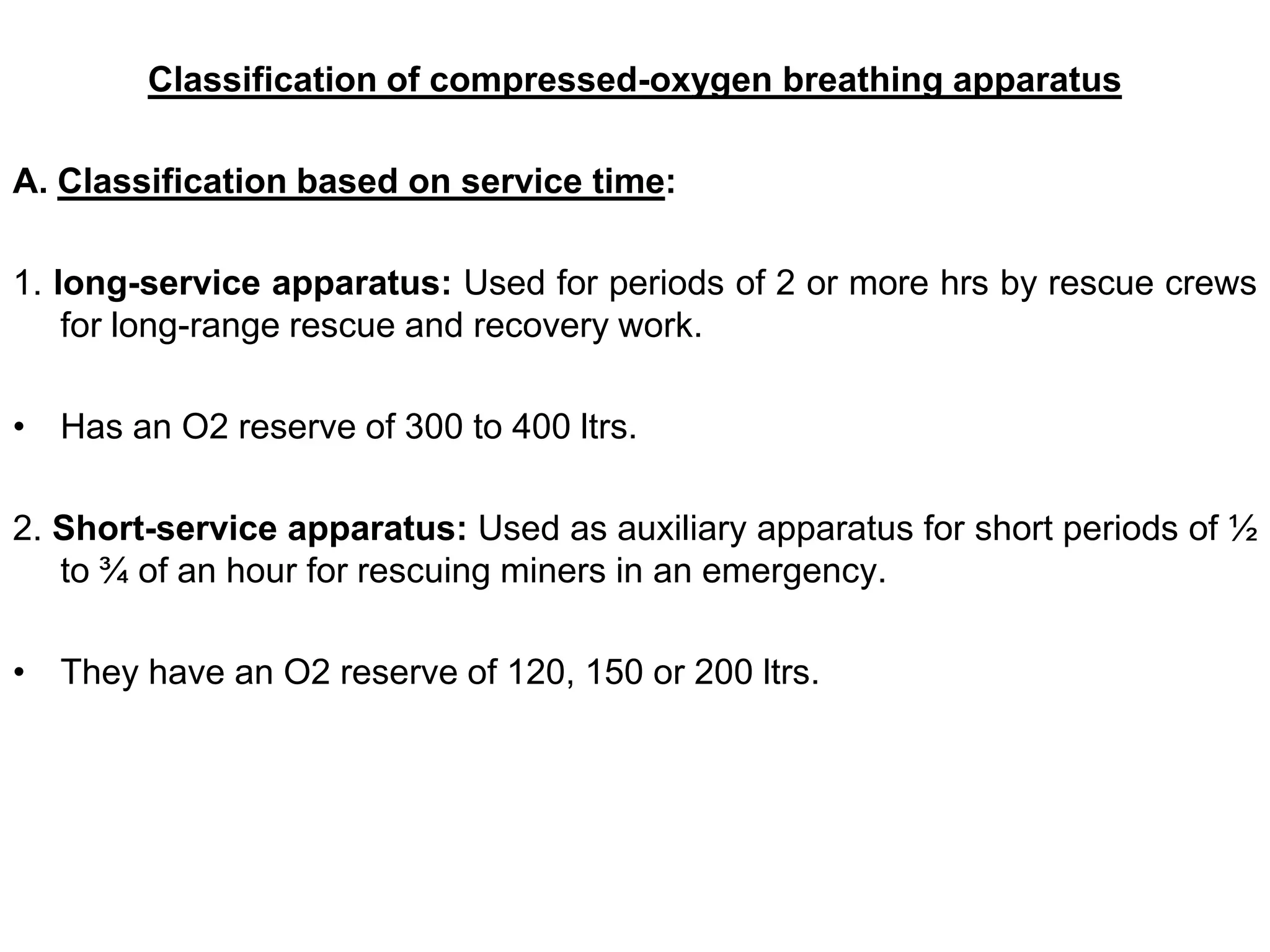 Classification of compressed-oxygen breathing apparatus
A. Classification based on service time:
1. long-service apparatus: Used for periods of 2 or more hrs by rescue crews
for long-range rescue and recovery work.
• Has an O2 reserve of 300 to 400 ltrs.
2. Short-service apparatus: Used as auxiliary apparatus for short periods of ½
to ¾ of an hour for rescuing miners in an emergency.
• They have an O2 reserve of 120, 150 or 200 ltrs.
 