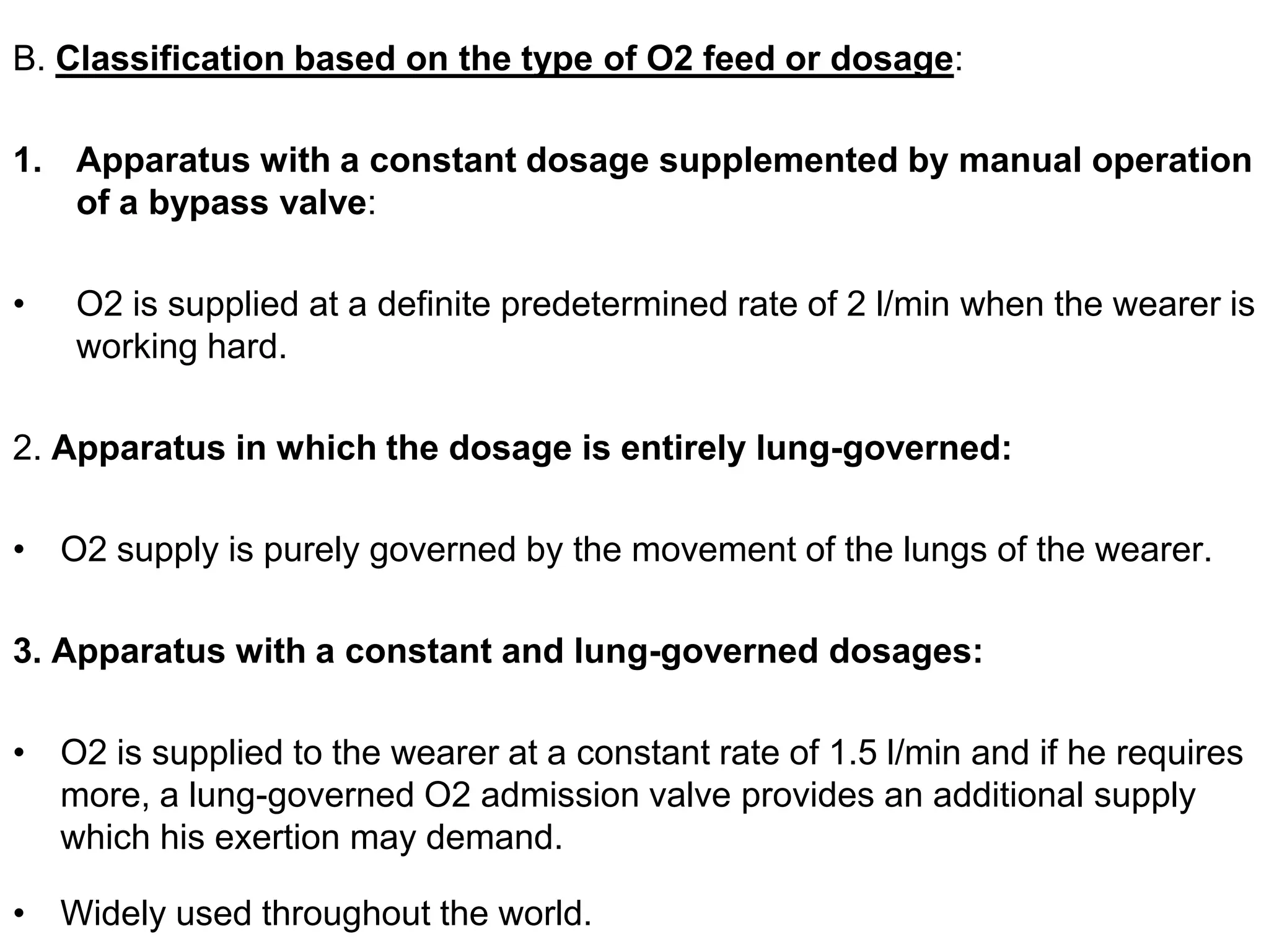 B. Classification based on the type of O2 feed or dosage:
1. Apparatus with a constant dosage supplemented by manual operation
of a bypass valve:
• O2 is supplied at a definite predetermined rate of 2 l/min when the wearer is
working hard.
2. Apparatus in which the dosage is entirely lung-governed:
• O2 supply is purely governed by the movement of the lungs of the wearer.
3. Apparatus with a constant and lung-governed dosages:
• O2 is supplied to the wearer at a constant rate of 1.5 l/min and if he requires
more, a lung-governed O2 admission valve provides an additional supply
which his exertion may demand.
• Widely used throughout the world.
 