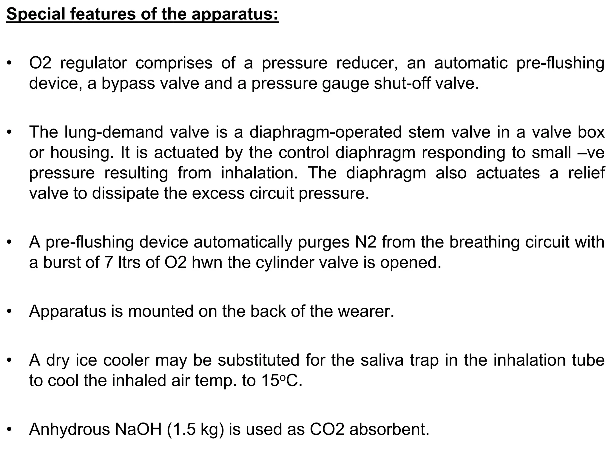 Special features of the apparatus:
• O2 regulator comprises of a pressure reducer, an automatic pre-flushing
device, a bypass valve and a pressure gauge shut-off valve.
• The lung-demand valve is a diaphragm-operated stem valve in a valve box
or housing. It is actuated by the control diaphragm responding to small –ve
pressure resulting from inhalation. The diaphragm also actuates a relief
valve to dissipate the excess circuit pressure.
• A pre-flushing device automatically purges N2 from the breathing circuit with
a burst of 7 ltrs of O2 hwn the cylinder valve is opened.
• Apparatus is mounted on the back of the wearer.
• A dry ice cooler may be substituted for the saliva trap in the inhalation tube
to cool the inhaled air temp. to 15oC.
• Anhydrous NaOH (1.5 kg) is used as CO2 absorbent.
 