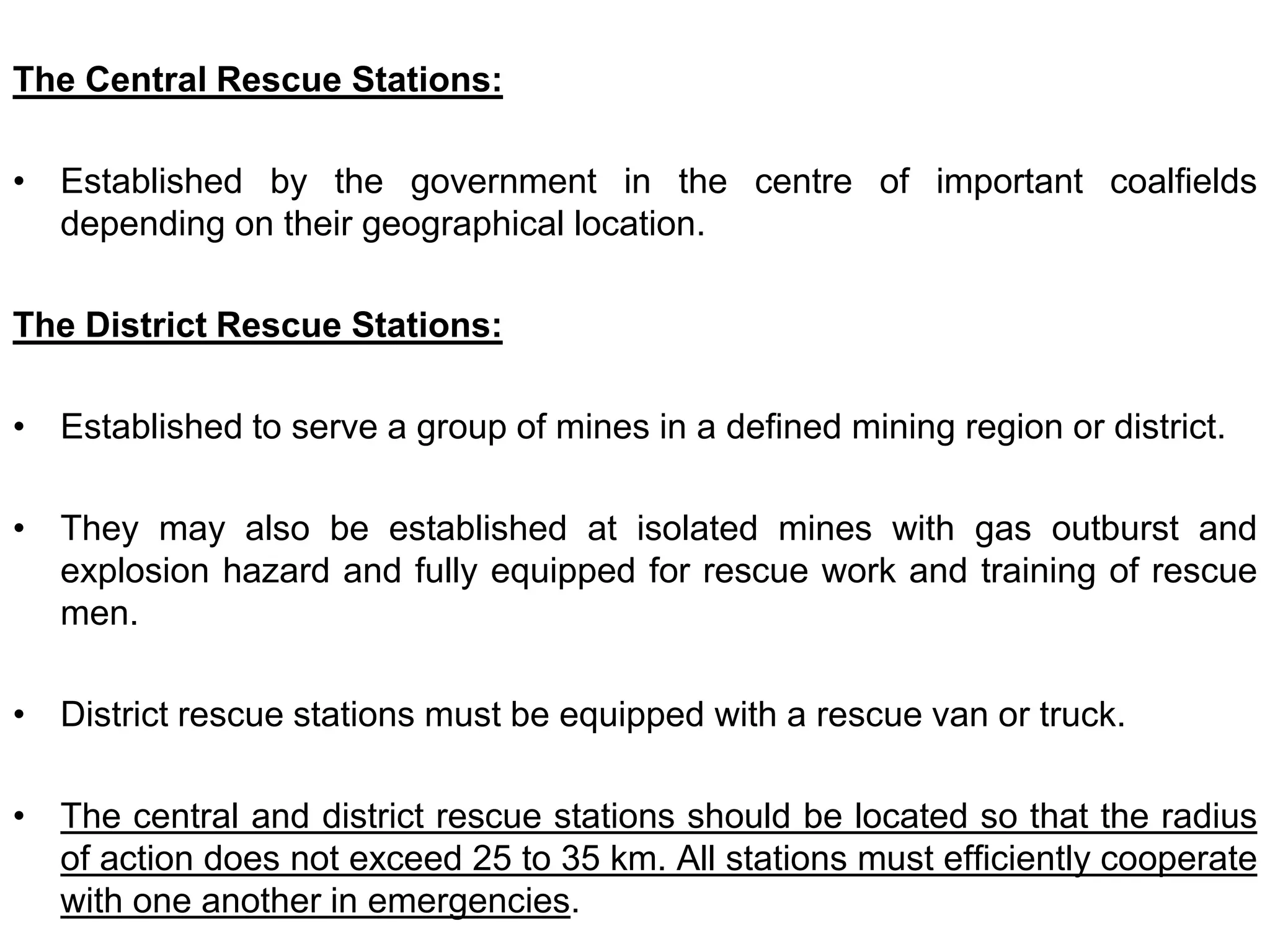 The Central Rescue Stations:
• Established by the government in the centre of important coalfields
depending on their geographical location.
The District Rescue Stations:
• Established to serve a group of mines in a defined mining region or district.
• They may also be established at isolated mines with gas outburst and
explosion hazard and fully equipped for rescue work and training of rescue
men.
• District rescue stations must be equipped with a rescue van or truck.
• The central and district rescue stations should be located so that the radius
of action does not exceed 25 to 35 km. All stations must efficiently cooperate
with one another in emergencies.
 