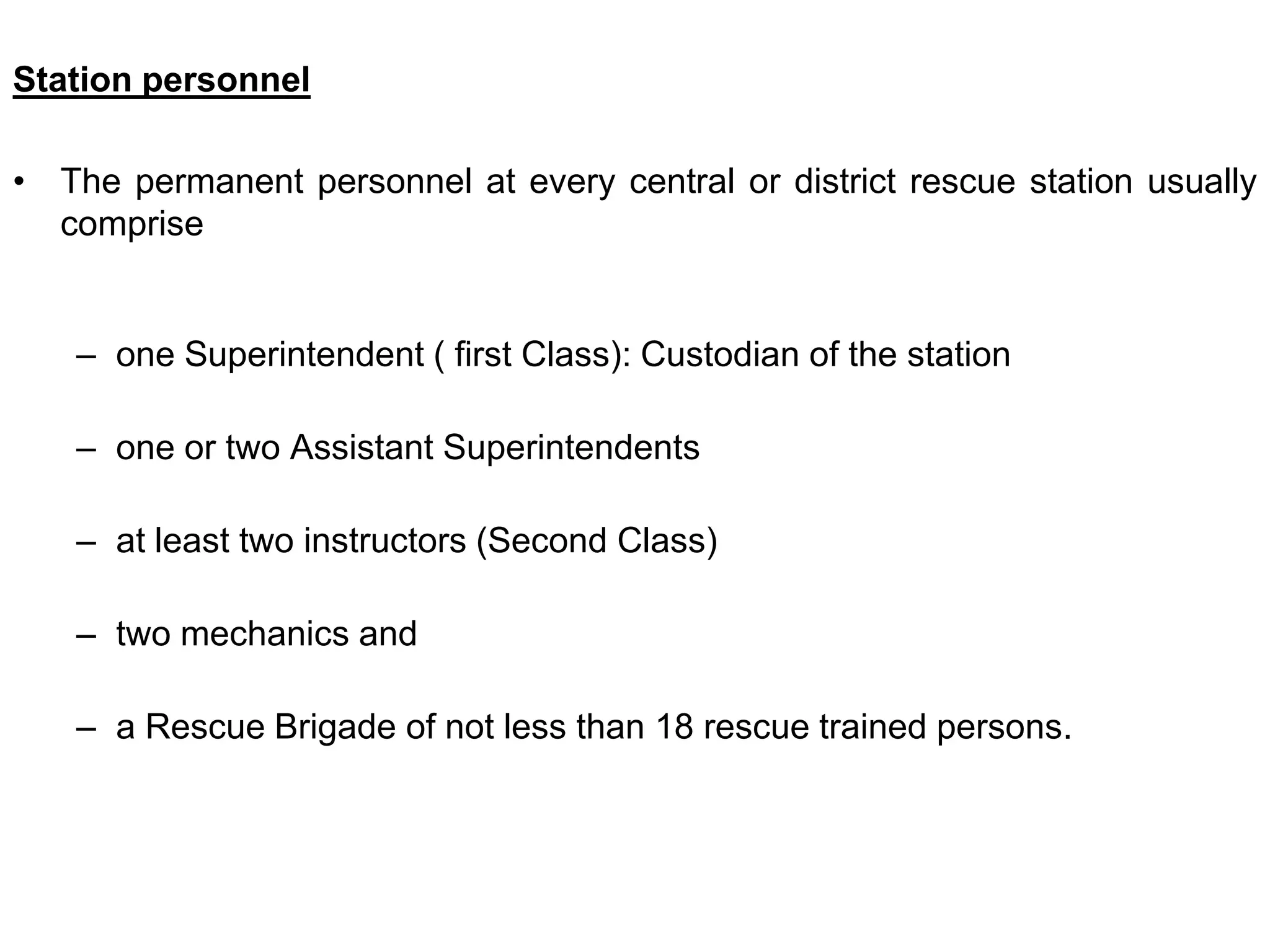 Station personnel
• The permanent personnel at every central or district rescue station usually
comprise
– one Superintendent ( first Class): Custodian of the station
– one or two Assistant Superintendents
– at least two instructors (Second Class)
– two mechanics and
– a Rescue Brigade of not less than 18 rescue trained persons.
 