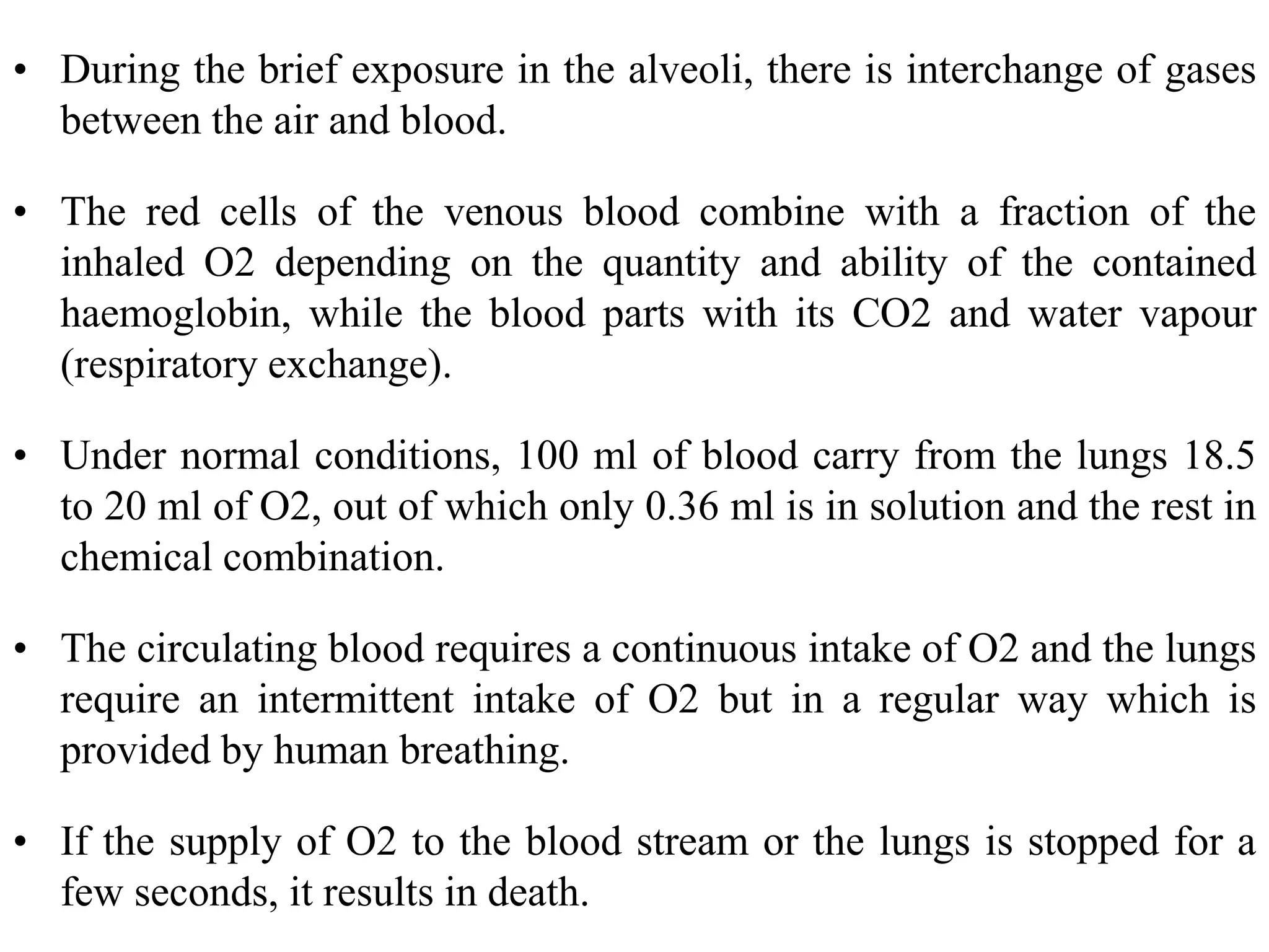 • During the brief exposure in the alveoli, there is interchange of gases
between the air and blood.
• The red cells of the venous blood combine with a fraction of the
inhaled O2 depending on the quantity and ability of the contained
haemoglobin, while the blood parts with its CO2 and water vapour
(respiratory exchange).
• Under normal conditions, 100 ml of blood carry from the lungs 18.5
to 20 ml of O2, out of which only 0.36 ml is in solution and the rest in
chemical combination.
• The circulating blood requires a continuous intake of O2 and the lungs
require an intermittent intake of O2 but in a regular way which is
provided by human breathing.
• If the supply of O2 to the blood stream or the lungs is stopped for a
few seconds, it results in death.
 