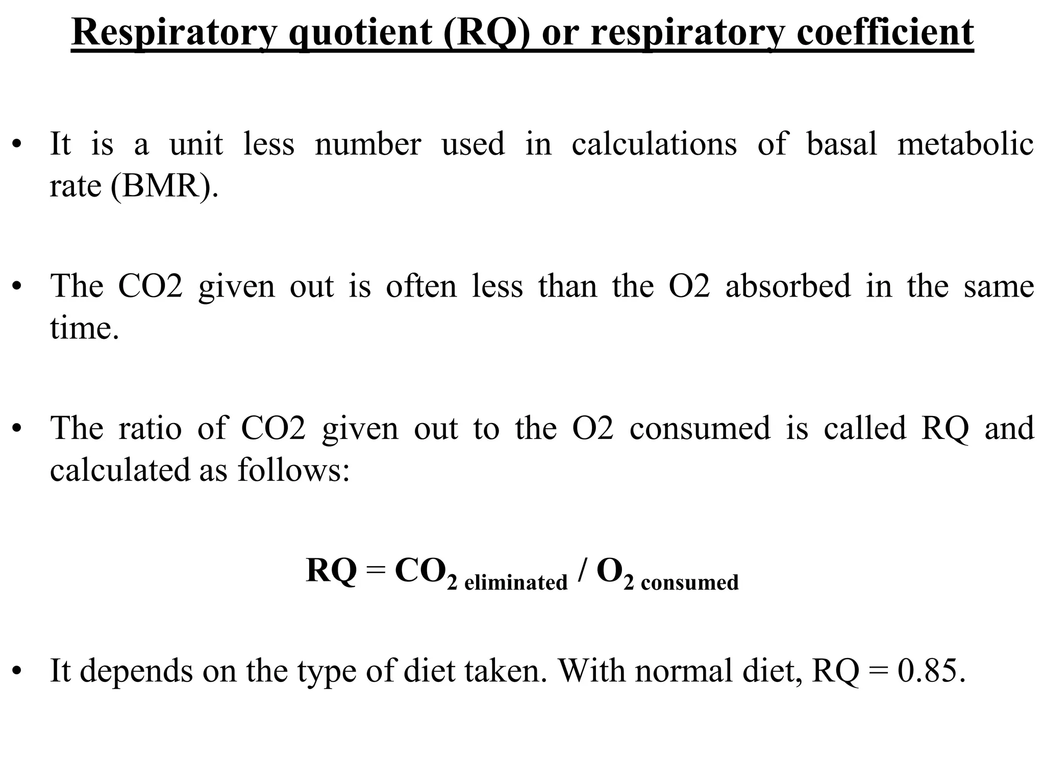 Respiratory quotient (RQ) or respiratory coefficient
• It is a unit less number used in calculations of basal metabolic
rate (BMR).
• The CO2 given out is often less than the O2 absorbed in the same
time.
• The ratio of CO2 given out to the O2 consumed is called RQ and
calculated as follows:
RQ = CO2 eliminated / O2 consumed
• It depends on the type of diet taken. With normal diet, RQ = 0.85.
 