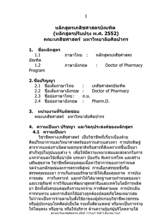 1

             หลักสูตรเภสัชศาสตรบัณฑิต
            (หลักสูตรปรับปรุง พ.ศ. 2552)
         คณะเภสัชศาสตร์ มหาวิทยาลัยศิลปากร

1.   ชื่อหลักสูตร
   1.1                  ภาษาไทย :                 หลักสูตรเภสัชศาสตร
บัณฑิต
   1.2                  ภาษาอังกฤษ                :        Doctor of Pharmacy
Program

2. ชื่อปริญญา
   2.1 ชื่อเต็มภาษาไทย                 :    เภสัชศาสตรบัณฑิต
   2.2 ชื่อเต็มภาษาอังกฤษ              :    Doctor of Pharmacy
   2.3 ชื่อย่อภาษาไทย :                ภ.บ.
   2.4 ชื่อย่อภาษาอังกฤษ               :    Pharm.D.

3.    หน่วยงานที่รับผิดชอบ
     คณะเภสัชศาสตร์ มหาวิทยาลัยศิลปากร

4. ความเป็นมา ปรัชญา และวัตถุประสงค์ของหลักสูตร
   4.1 ความเป็นมา
       วิชาชีพทางเภสัชศาสตร์ เป็นวิชาชีพที่เกี่ยวเนื่องด้วย
ศิลปวิทยาการและวิทยาศาสตร์ของการเสาะแสวงหา การประดิษฐ์
สารจากแหล่งกำาเนิดตามธรรมชาติหรือสารที่สังเคราะห์ขึ้นเป็นยา
สำาเร็จรูปในรูปแบบต่าง ๆ เพื่อให้มีความเหมาะสมและสะดวกในการ
แจกจ่ายและใช้เพื่อบำาบัด บรรเทา ป้องกัน พิเคราะห์โรค และสร้าง
เสริมสุขภาพ วิชาชีพนี้ครอบคลุมเนื้อหาวิชาการของการกำาหนด
จดจำาเอกลักษณ์และการตรวจพิสูจน์ การเลือกสรรฤทธิ์หรือ
สรรพคุณของยา การเก็บถนอมรักษายามิให้เสื่อมคุณภาพ การปรุง
การผสม การวิเคราะห์ และทำาให้ได้มาตรฐานตามกำาหนดของยา
และเวชภัณฑ์ การวิจัยและพัฒนาสูตรตำารับและเทคโนโลยีการผลิต
ยา อีกทั้งยังครอบคลุมถึงการแจกจ่าย การติดตามผล การประเมิน
การทบทวน และการเลือกใช้อย่างถูกต้องปลอดภัยโดยเหมาะสม
ไม่ว่าจะเป็นการจ่ายตามใบสั่งใช้ยาของผู้ประกอบวิชาชีพเวชกรรม
หรือผู้ประกอบโรคศิลปะอื่นใด รวมทังสัตวแพทย์ หรือจะเป็นการจ่าย
                                    ้
ให้โดยตรง หรือขาย หรือให้บริการ ด้านความรูแก่ผู้บริโภคภายใต้
                                             ้
            สภามหาวิทยาลัยศิลปากร ครั้งที่ ١٢/٢٥٥٢ วันที่ ٩ ธันวาคม ٢٥٥٢
 