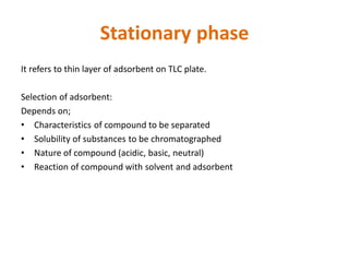 Stationary phase
It refers to thin layer of adsorbent on TLC plate.
Selection of adsorbent:
Depends on;
• Characteristics of compound to be separated
• Solubility of substances to be chromatographed
• Nature of compound (acidic, basic, neutral)
• Reaction of compound with solvent and adsorbent
 