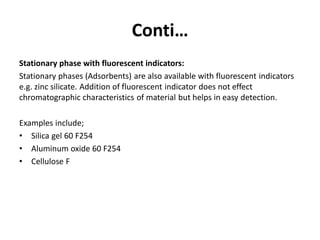 Conti…
Stationary phase with fluorescent indicators:
Stationary phases (Adsorbents) are also available with fluorescent indicators
e.g. zinc silicate. Addition of fluorescent indicator does not effect
chromatographic characteristics of material but helps in easy detection.
Examples include;
• Silica gel 60 F254
• Aluminum oxide 60 F254
• Cellulose F
 